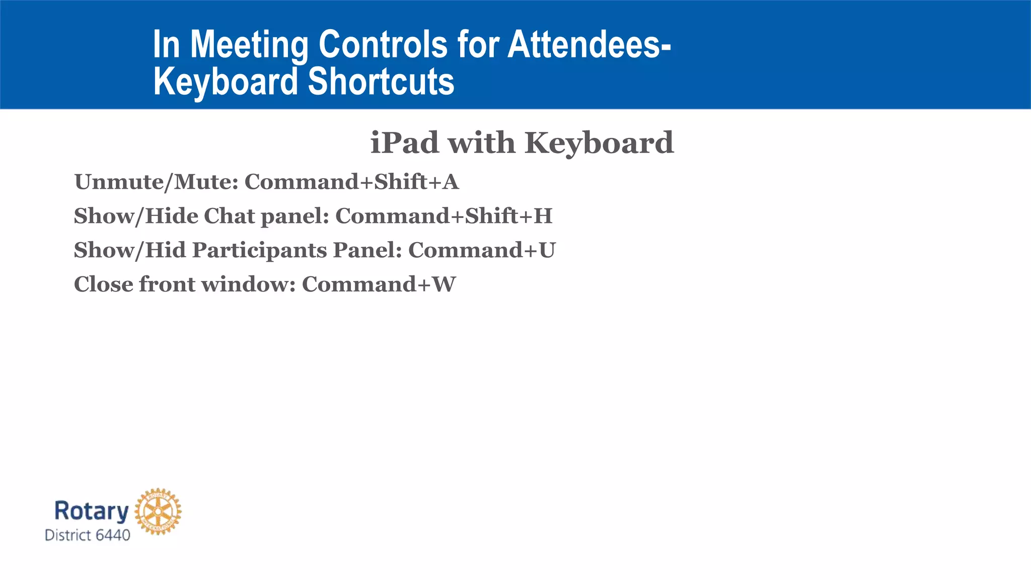 iPad with Keyboard
Unmute/Mute: Command+Shift+A
Show/Hide Chat panel: Command+Shift+H
Show/Hid Participants Panel: Command+U
Close front window: Command+W
In Meeting Controls for Attendees-
Keyboard Shortcuts
 