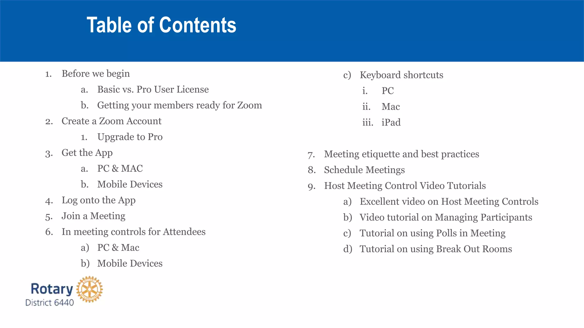 1. Before we begin
a. Basic vs. Pro User License
b. Getting your members ready for Zoom
2. Create a Zoom Account
1. Upgrade to Pro
3. Get the App
a. PC & MAC
b. Mobile Devices
4. Log onto the App
5. Join a Meeting
6. In meeting controls for Attendees
a) PC & Mac
b) Mobile Devices
Table of Contents
c) Keyboard shortcuts
i. PC
ii. Mac
iii. iPad
7. Meeting etiquette and best practices
8. Schedule Meetings
9. Host Meeting Control Video Tutorials
a) Excellent video on Host Meeting Controls
b) Video tutorial on Managing Participants
c) Tutorial on using Polls in Meeting
d) Tutorial on using Break Out Rooms
 