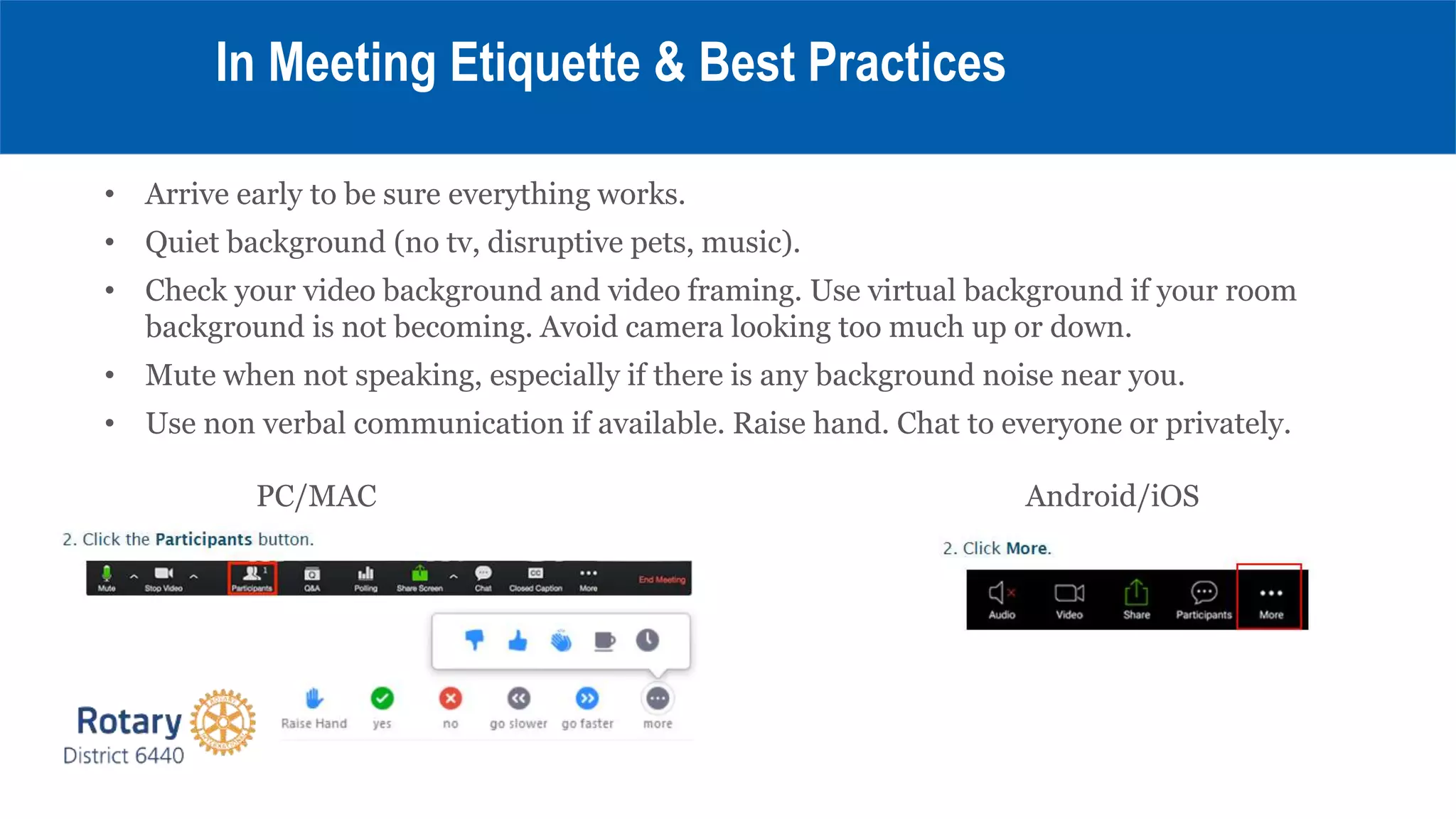• Arrive early to be sure everything works.
• Quiet background (no tv, disruptive pets, music).
• Check your video background and video framing. Use virtual background if your room
background is not becoming. Avoid camera looking too much up or down.
• Mute when not speaking, especially if there is any background noise near you.
• Use non verbal communication if available. Raise hand. Chat to everyone or privately.
PC/MAC Android/iOS
In Meeting Etiquette & Best Practices
 