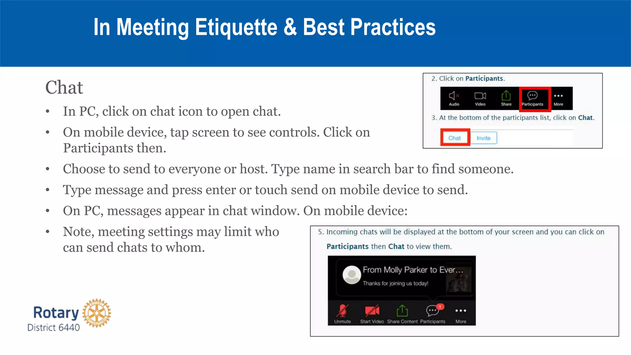 Chat
• In PC, click on chat icon to open chat.
• On mobile device, tap screen to see controls. Click on
Participants then.
• Choose to send to everyone or host. Type name in search bar to find someone.
• Type message and press enter or touch send on mobile device to send.
• On PC, messages appear in chat window. On mobile device:
• Note, meeting settings may limit who
can send chats to whom.
In Meeting Etiquette & Best Practices
 
