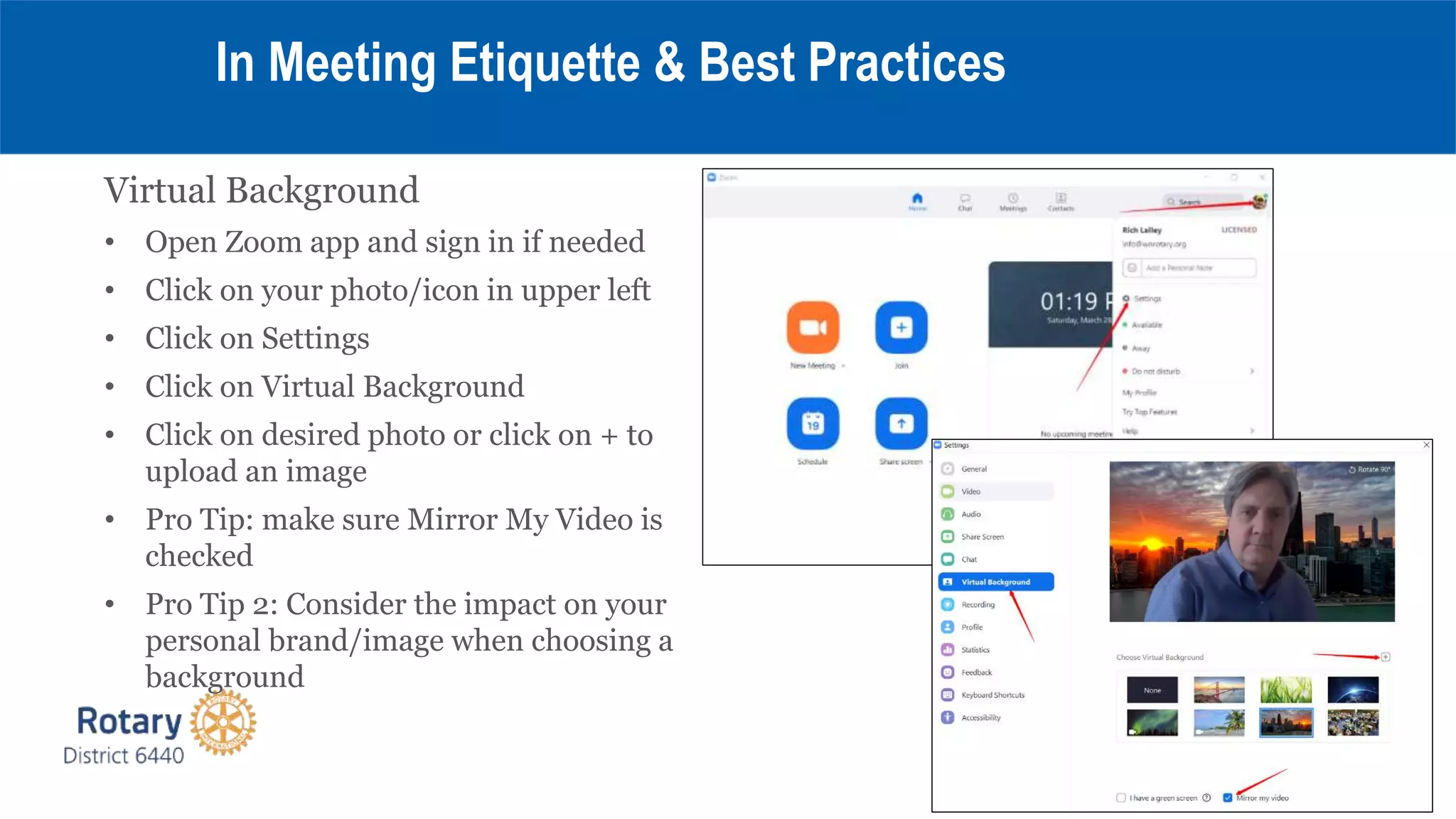 Virtual Background
• Open Zoom app and sign in if needed
• Click on your photo/icon in upper left
• Click on Settings
• Click on Virtual Background
• Click on desired photo or click on + to
upload an image
• Pro Tip: make sure Mirror My Video is
checked
• Pro Tip 2: Consider the impact on your
personal brand/image when choosing a
background
In Meeting Etiquette & Best Practices
 