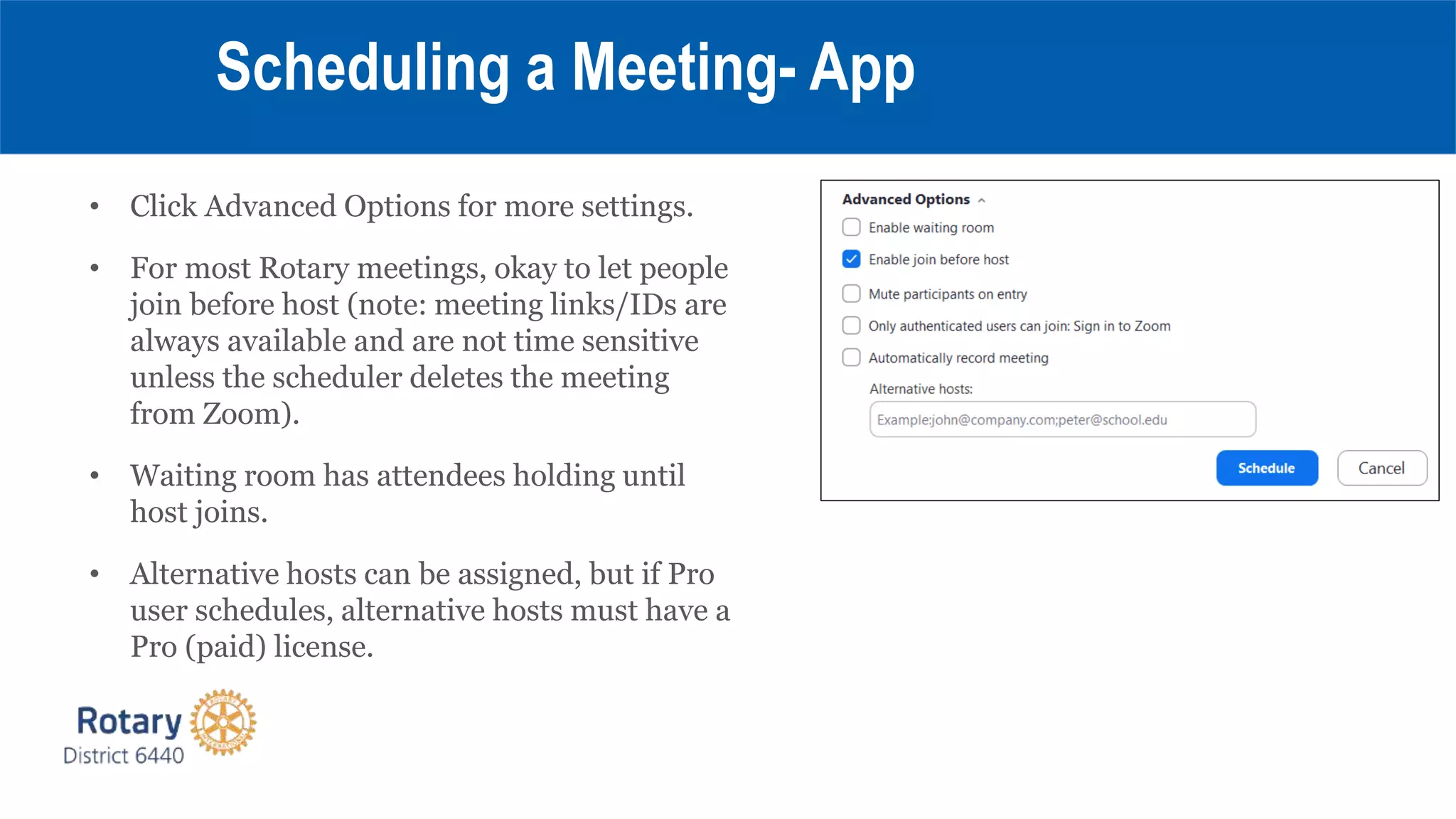 • Click Advanced Options for more settings.
• For most Rotary meetings, okay to let people
join before host (note: meeting links/IDs are
always available and are not time sensitive
unless the scheduler deletes the meeting
from Zoom).
• Waiting room has attendees holding until
host joins.
• Alternative hosts can be assigned, but if Pro
user schedules, alternative hosts must have a
Pro (paid) license.
Scheduling a Meeting- App
 