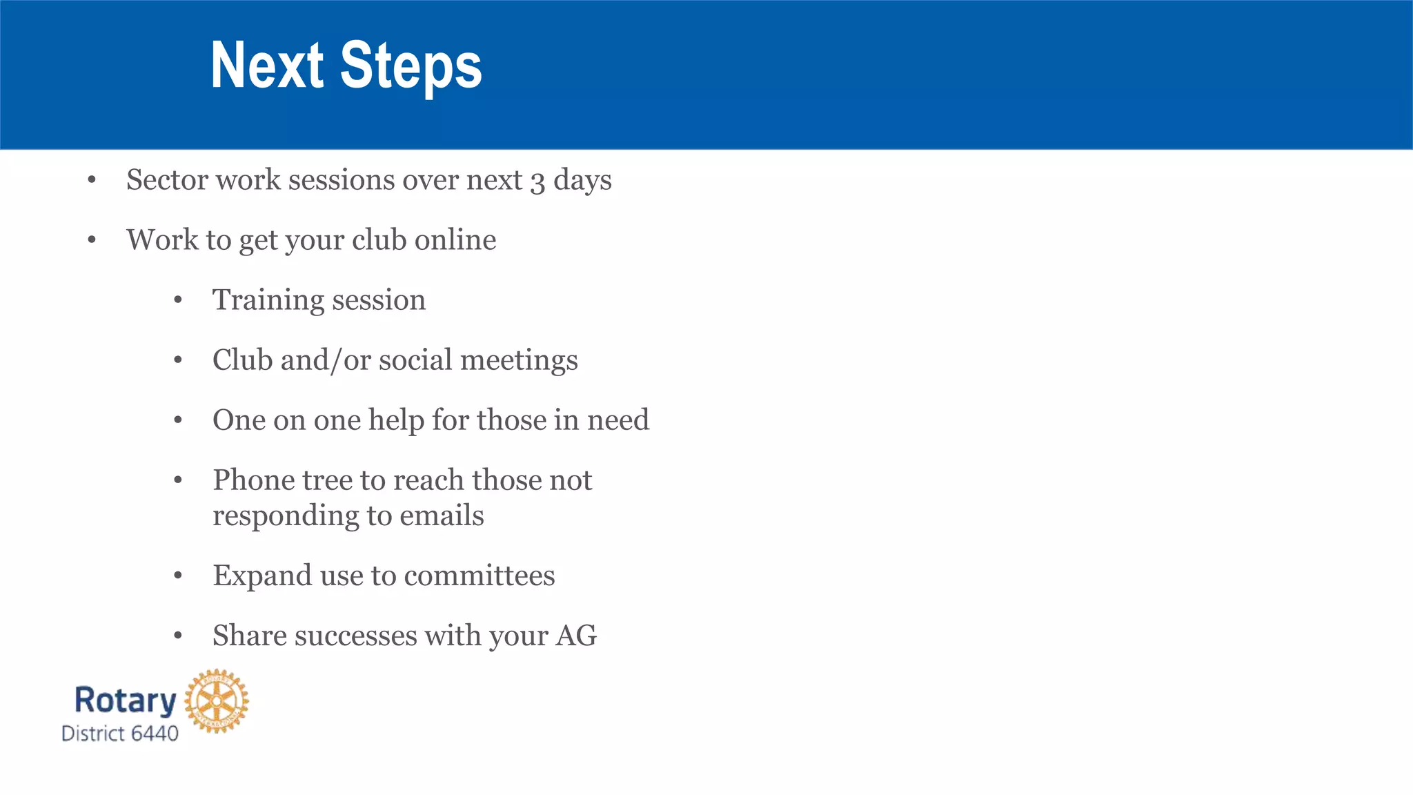 Next Steps
• Sector work sessions over next 3 days
• Work to get your club online
• Training session
• Club and/or social meetings
• One on one help for those in need
• Phone tree to reach those not
responding to emails
• Expand use to committees
• Share successes with your AG
 