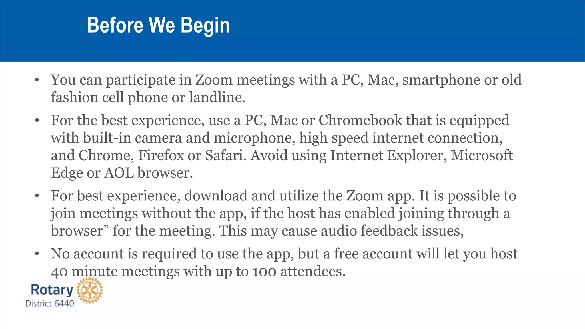 • You can participate in Zoom meetings with a PC, Mac, smartphone or old
fashion cell phone or landline.
• For the best experience, use a PC, Mac or Chromebook that is equipped
with built-in camera and microphone, high speed internet connection,
and Chrome, Firefox or Safari. Avoid using Internet Explorer, Microsoft
Edge or AOL browser.
• For best experience, download and utilize the Zoom app. It is possible to
join meetings without the app, if the host has enabled joining through a
browser” for the meeting. This may cause audio feedback issues,
• No account is required to use the app, but a free account will let you host
40 minute meetings with up to 100 attendees.
Before We Begin
 