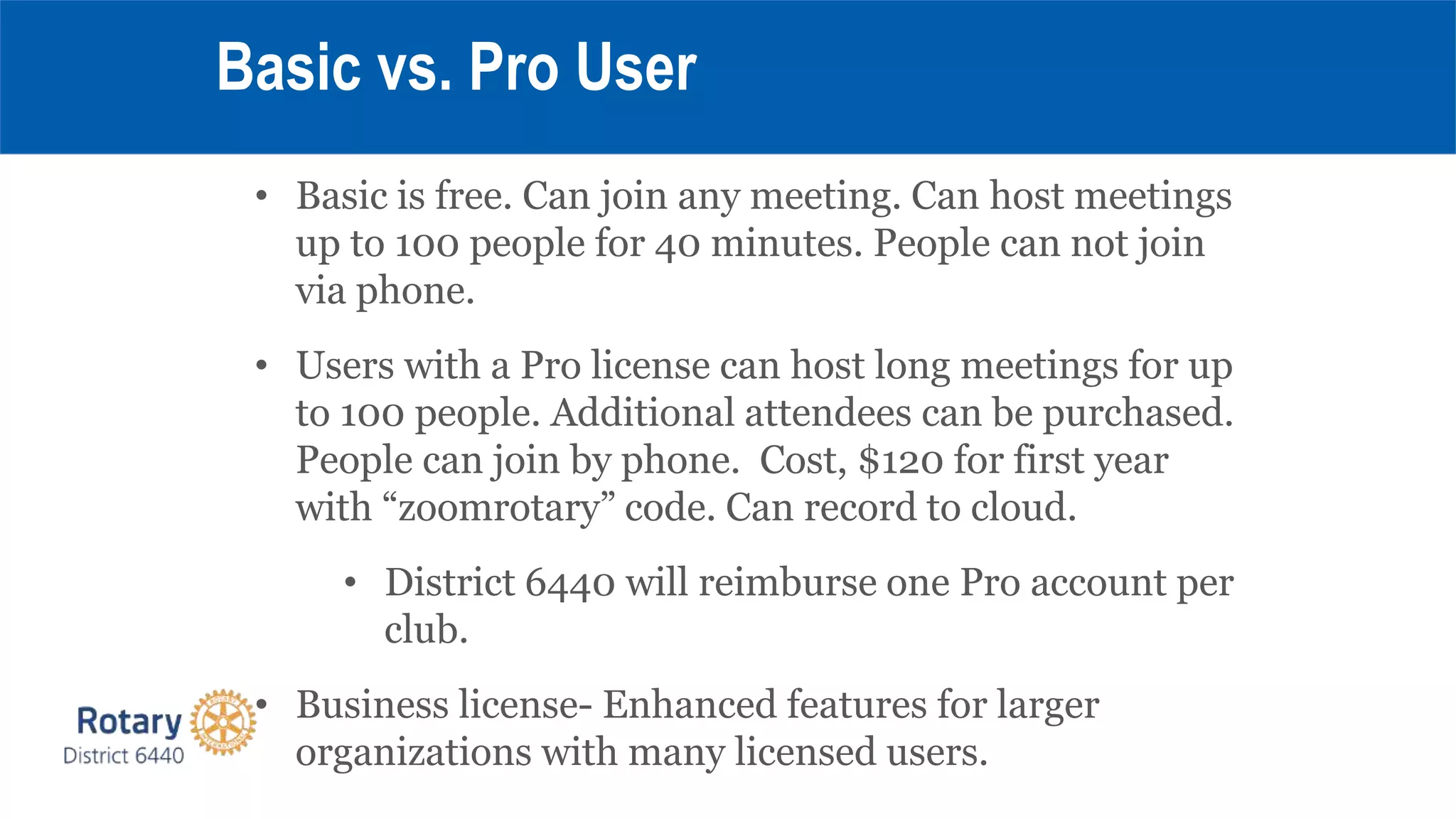 • Basic is free. Can join any meeting. Can host meetings
up to 100 people for 40 minutes. People can not join
via phone.
• Users with a Pro license can host long meetings for up
to 100 people. Additional attendees can be purchased.
People can join by phone. Cost, $120 for first year
with “zoomrotary” code. Can record to cloud.
• District 6440 will reimburse one Pro account per
club.
• Business license- Enhanced features for larger
organizations with many licensed users.
Basic vs. Pro User
 