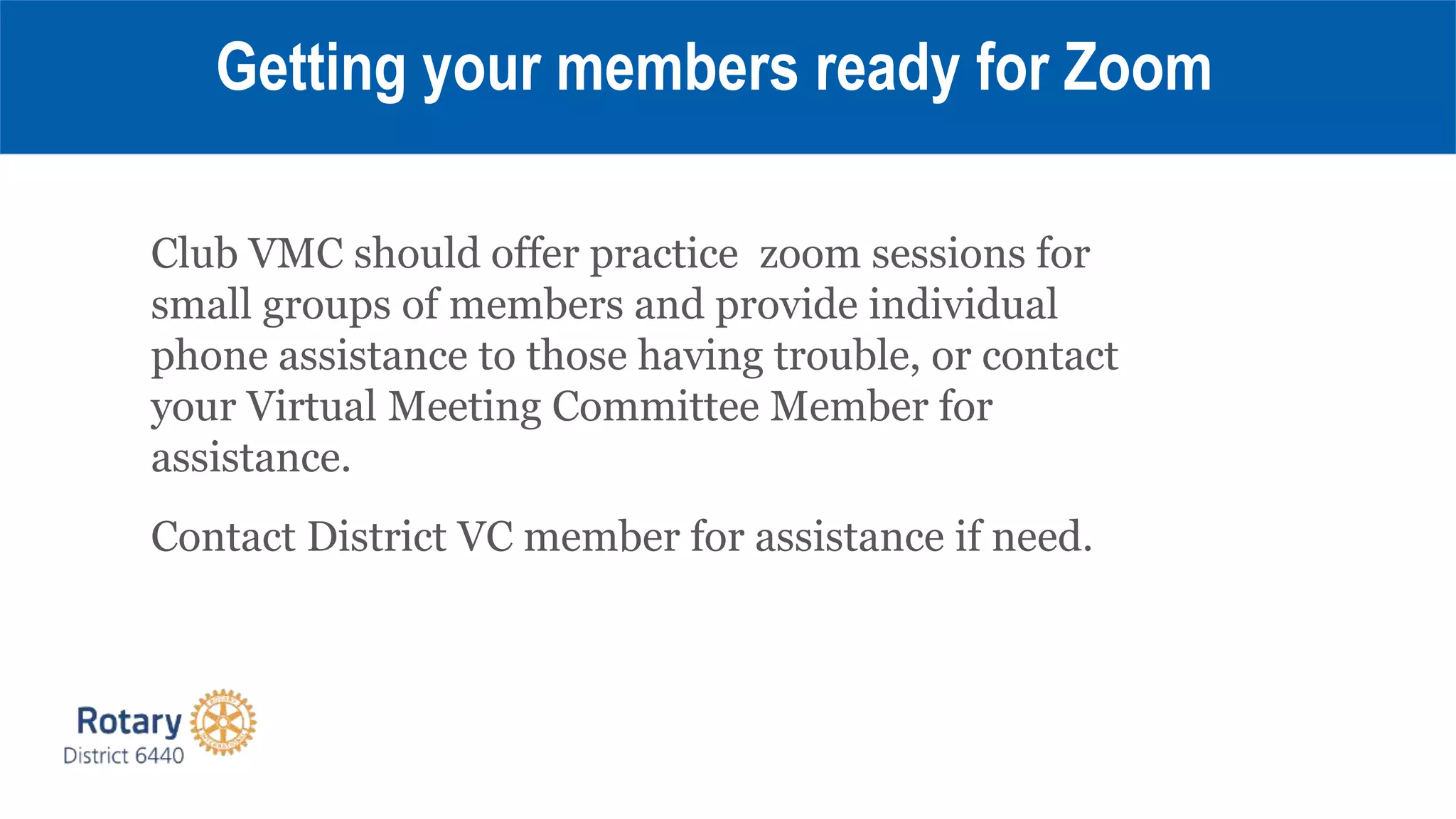 Club VMC should offer practice zoom sessions for
small groups of members and provide individual
phone assistance to those having trouble, or contact
your Virtual Meeting Committee Member for
assistance.
Contact District VC member for assistance if need.
Getting your members ready for Zoom
 
