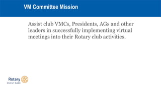 Assist club VMCs, Presidents, AGs and other
leaders in successfully implementing virtual
meetings into their Rotary club a...