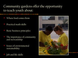 Community gardens offer the opportunity
to teach youth about:

   Where food comes from

   Practical math skills

   Basic business principles

   The importance of community
    and stewardship

   Issues of environmental
    sustainability

   Job and life skills
 