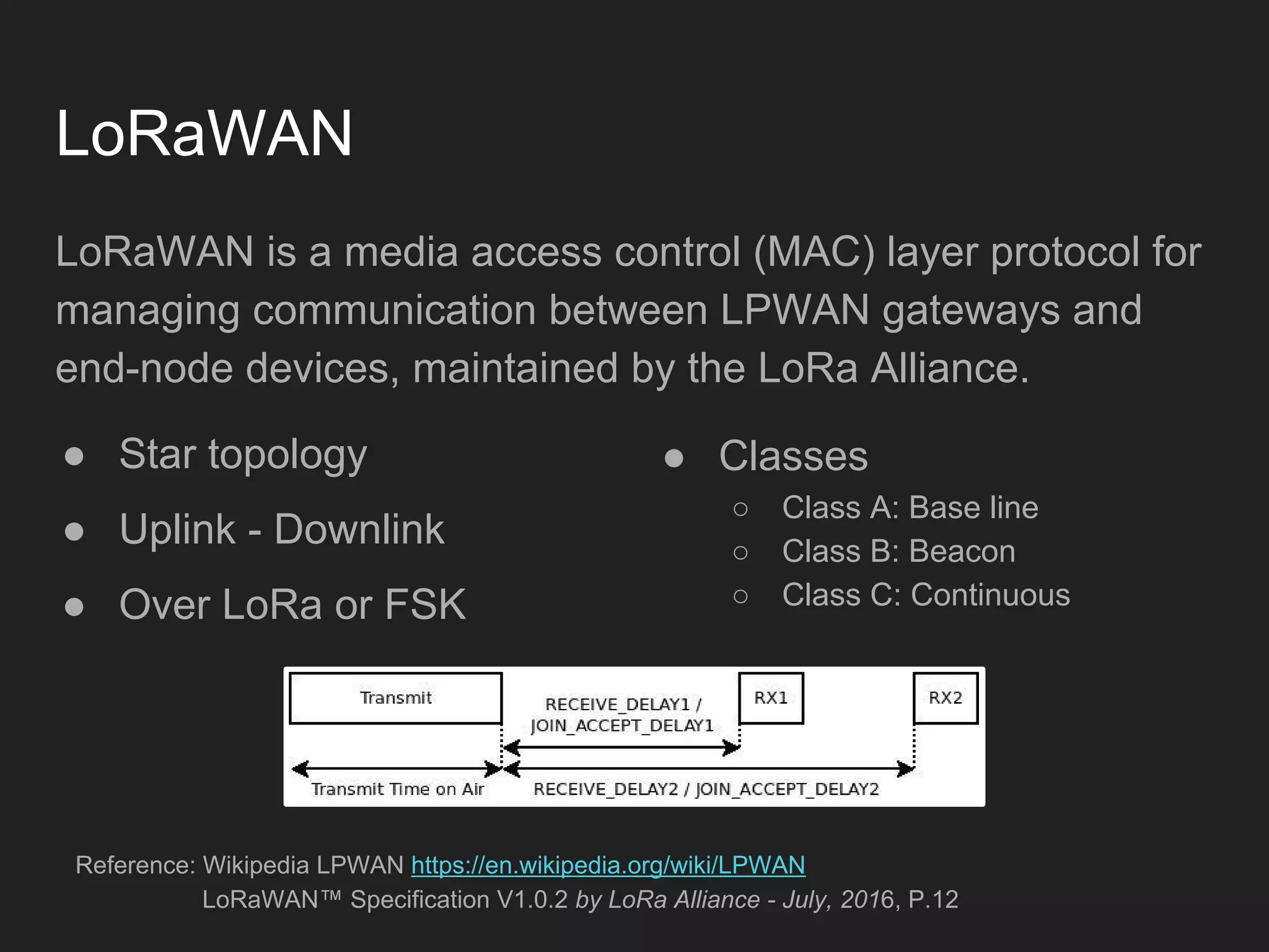 LoRaWAN
LoRaWAN is a media access control (MAC) layer protocol for
managing communication between LPWAN gateways and
end-node devices, maintained by the LoRa Alliance.
● Star topology
● Uplink - Downlink
● Over LoRa or FSK
Reference: Wikipedia LPWAN https://en.wikipedia.org/wiki/LPWAN
LoRaWAN™ Specification V1.0.2 by LoRa Alliance - July, 2016, P.12
● Classes
○ Class A: Base line
○ Class B: Beacon
○ Class C: Continuous
 