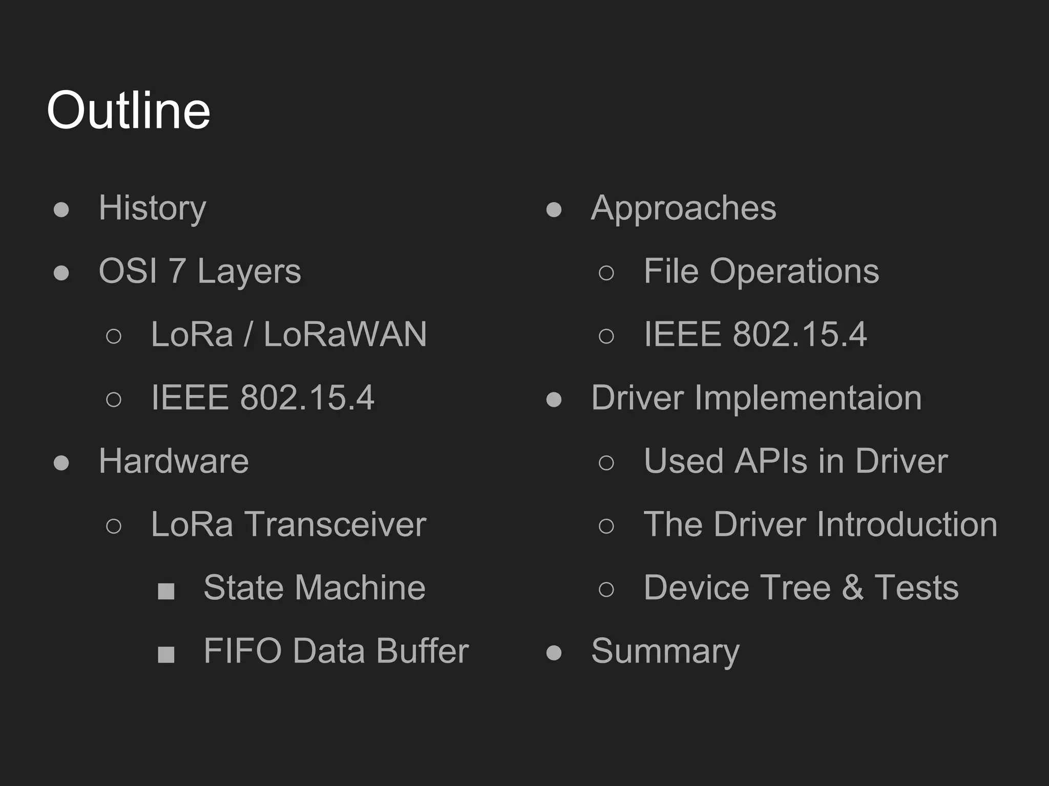 Outline
● History
● OSI 7 Layers
○ LoRa / LoRaWAN
○ IEEE 802.15.4
● Hardware
○ LoRa Transceiver
■ State Machine
■ FIFO Data Buffer
● Approaches
○ File Operations
○ IEEE 802.15.4
● Driver Implementaion
○ Used APIs in Driver
○ The Driver Introduction
○ Device Tree & Tests
● Summary
 