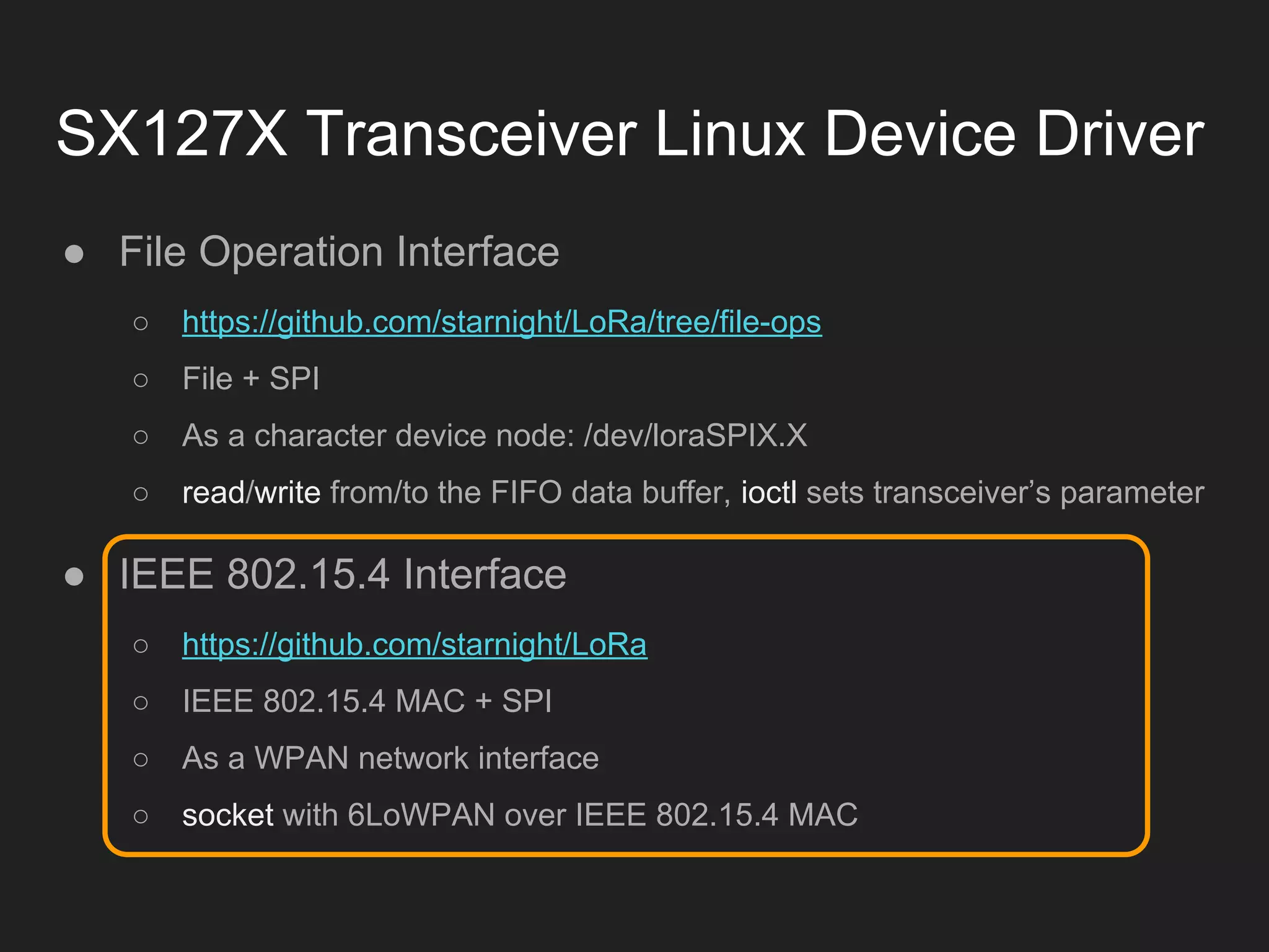SX127X Transceiver Linux Device Driver
● File Operation Interface
○ https://github.com/starnight/LoRa/tree/file-ops
○ File + SPI
○ As a character device node: /dev/loraSPIX.X
○ read/write from/to the FIFO data buffer, ioctl sets transceiver’s parameter
● IEEE 802.15.4 Interface
○ https://github.com/starnight/LoRa
○ IEEE 802.15.4 MAC + SPI
○ As a WPAN network interface
○ socket with 6LoWPAN over IEEE 802.15.4 MAC
 