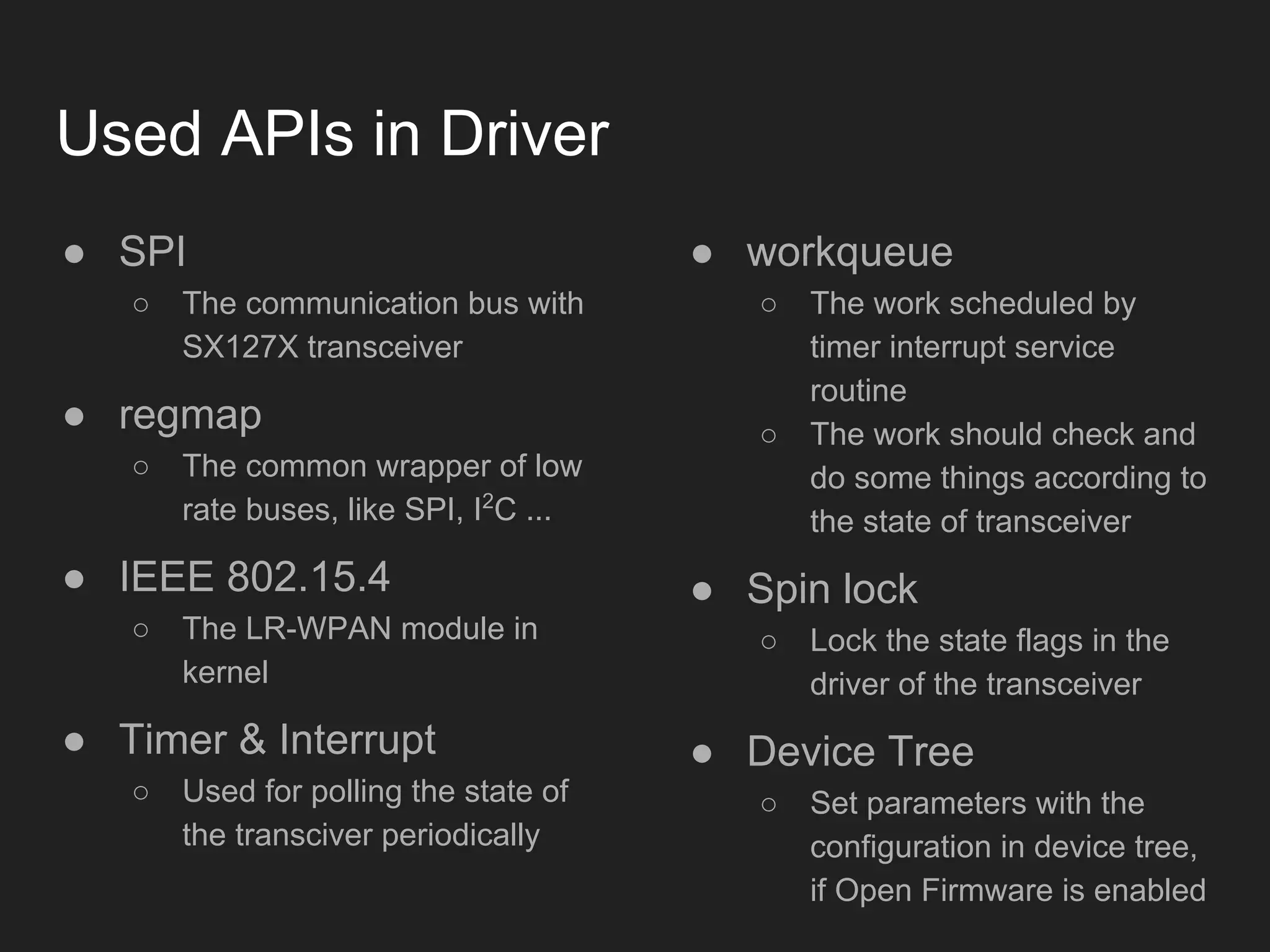 Used APIs in Driver
● SPI
○ The communication bus with
SX127X transceiver
● regmap
○ The common wrapper of low
rate buses, like SPI, I2
C ...
● IEEE 802.15.4
○ The LR-WPAN module in
kernel
● Timer & Interrupt
○ Used for polling the state of
the transciver periodically
● workqueue
○ The work scheduled by
timer interrupt service
routine
○ The work should check and
do some things according to
the state of transceiver
● Spin lock
○ Lock the state flags in the
driver of the transceiver
● Device Tree
○ Set parameters with the
configuration in device tree,
if Open Firmware is enabled
 