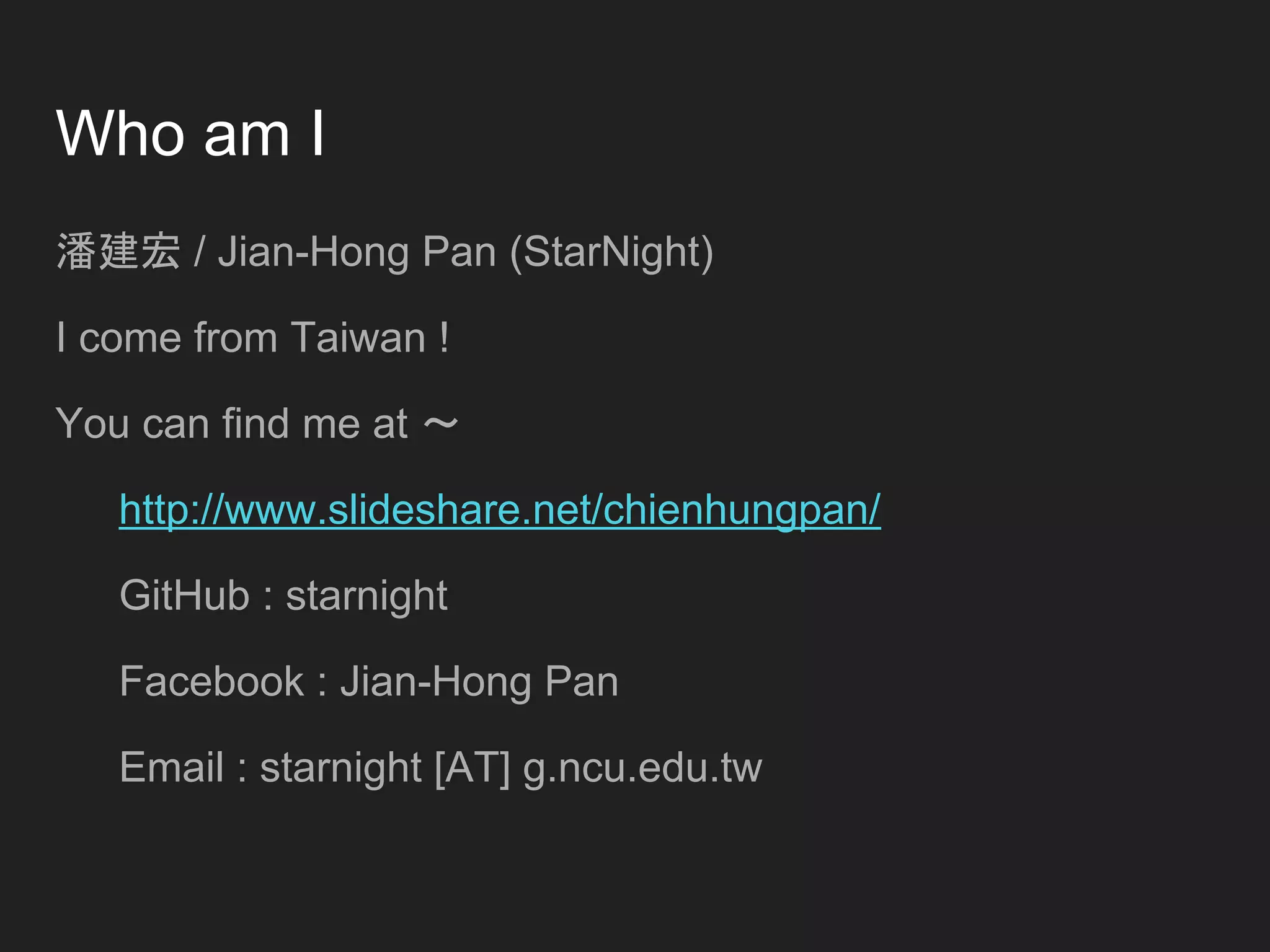 Who am I
潘建宏 / Jian-Hong Pan (StarNight)
I come from Taiwan !
You can find me at ～
http://www.slideshare.net/chienhungpan/
GitHub : starnight
Facebook : Jian-Hong Pan
Email : starnight [AT] g.ncu.edu.tw
 