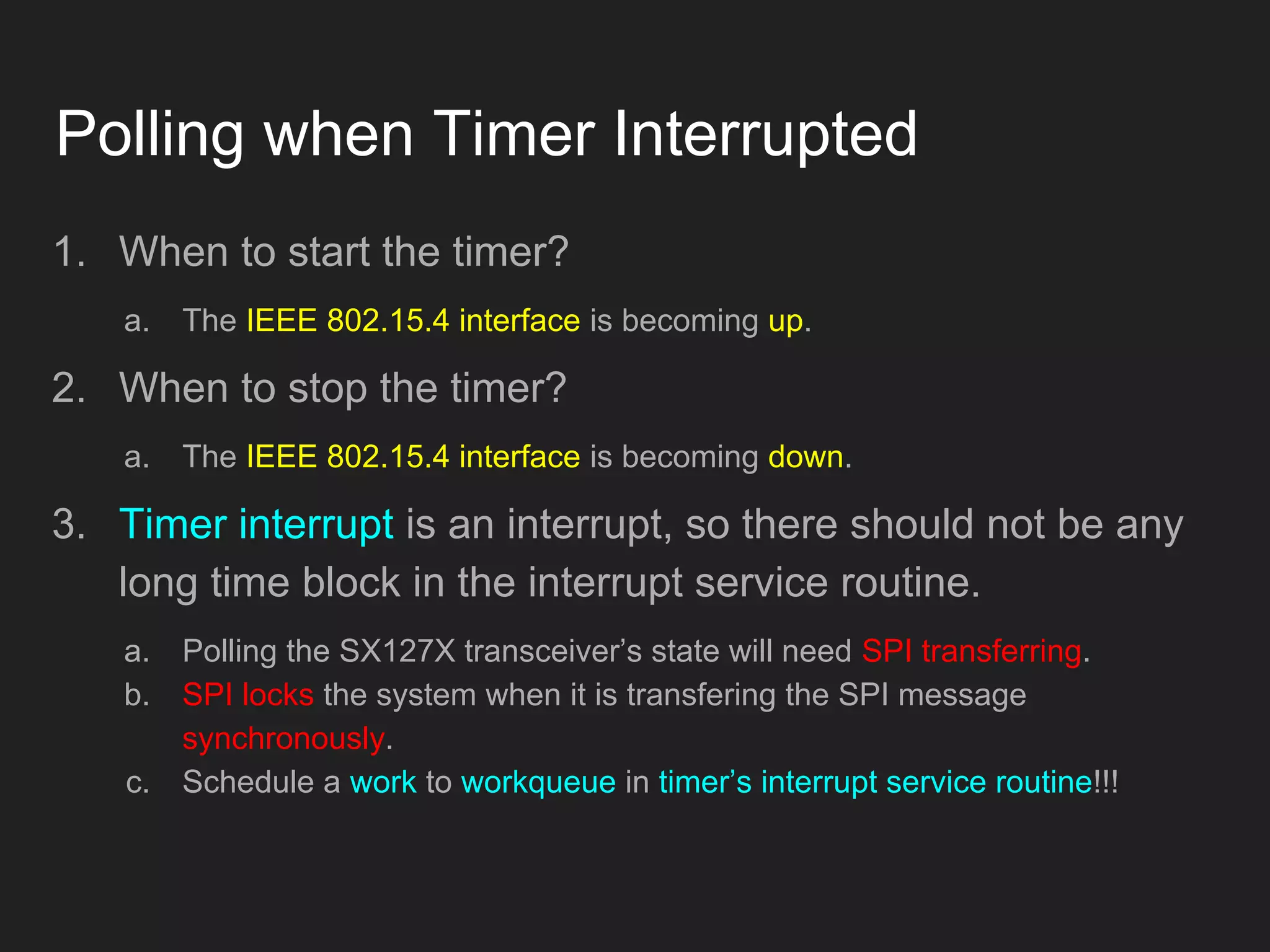 Polling when Timer Interrupted
1. When to start the timer?
a. The IEEE 802.15.4 interface is becoming up.
2. When to stop the timer?
a. The IEEE 802.15.4 interface is becoming down.
3. Timer interrupt is an interrupt, so there should not be any
long time block in the interrupt service routine.
a. Polling the SX127X transceiver’s state will need SPI transferring.
b. SPI locks the system when it is transfering the SPI message
synchronously.
c. Schedule a work to workqueue in timer’s interrupt service routine!!!
 