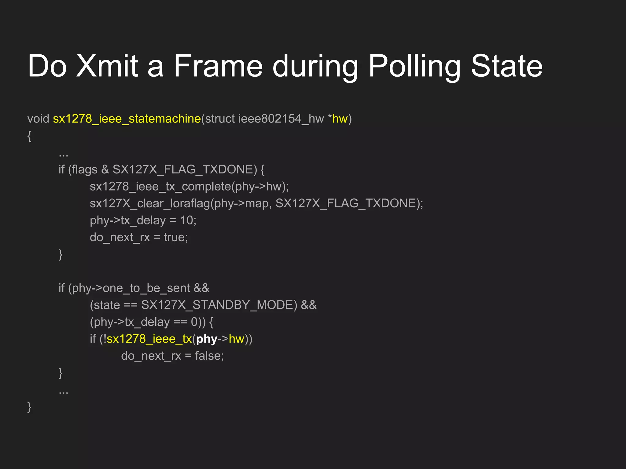 void sx1278_ieee_statemachine(struct ieee802154_hw *hw)
{
...
if (flags & SX127X_FLAG_TXDONE) {
sx1278_ieee_tx_complete(phy->hw);
sx127X_clear_loraflag(phy->map, SX127X_FLAG_TXDONE);
phy->tx_delay = 10;
do_next_rx = true;
}
if (phy->one_to_be_sent &&
(state == SX127X_STANDBY_MODE) &&
(phy->tx_delay == 0)) {
if (!sx1278_ieee_tx(phy->hw))
do_next_rx = false;
}
...
}
Do Xmit a Frame during Polling State
 