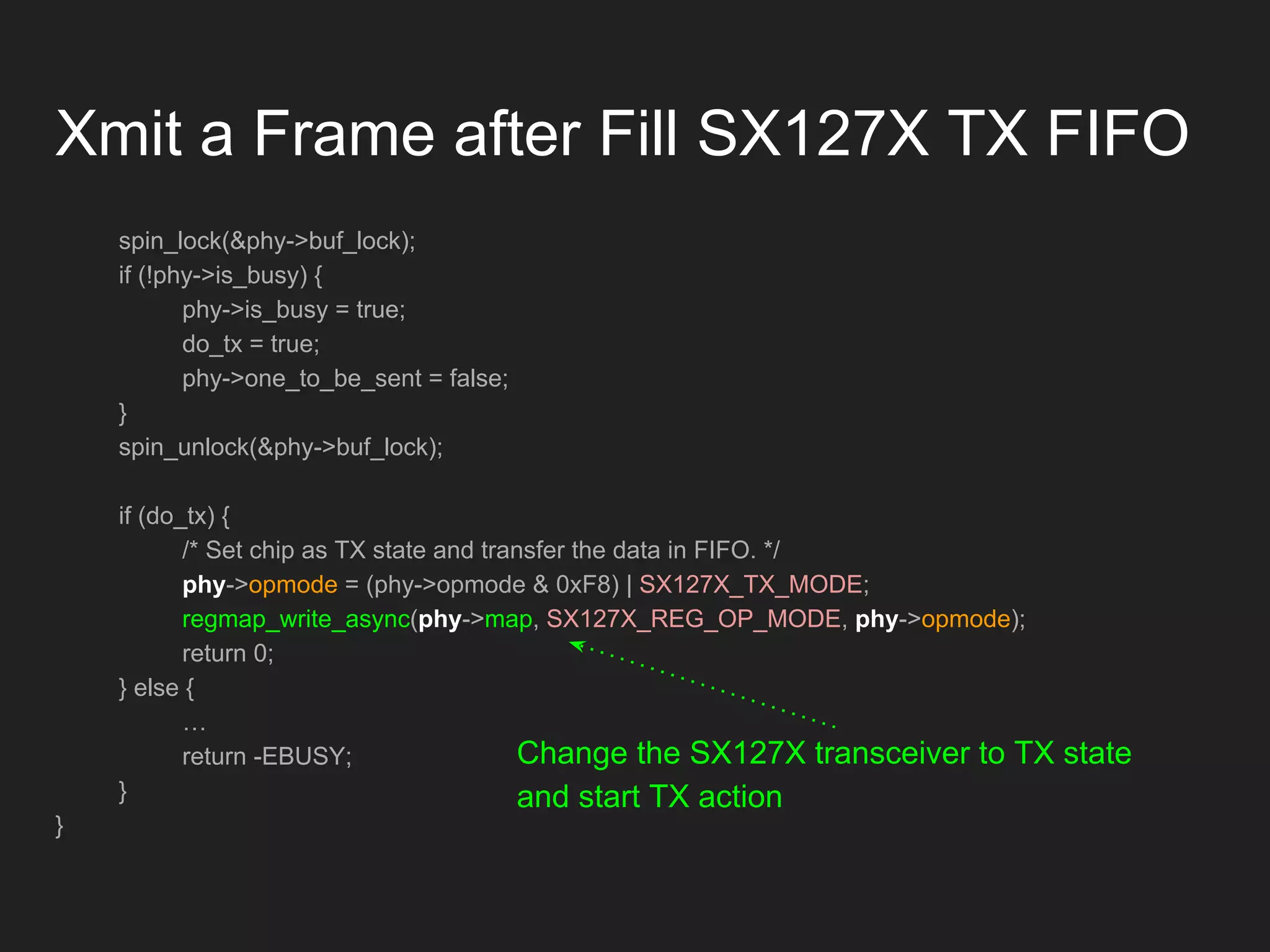 Xmit a Frame after Fill SX127X TX FIFO
spin_lock(&phy->buf_lock);
if (!phy->is_busy) {
phy->is_busy = true;
do_tx = true;
phy->one_to_be_sent = false;
}
spin_unlock(&phy->buf_lock);
if (do_tx) {
/* Set chip as TX state and transfer the data in FIFO. */
phy->opmode = (phy->opmode & 0xF8) | SX127X_TX_MODE;
regmap_write_async(phy->map, SX127X_REG_OP_MODE, phy->opmode);
return 0;
} else {
…
return -EBUSY;
}
}
Change the SX127X transceiver to TX state
and start TX action
 