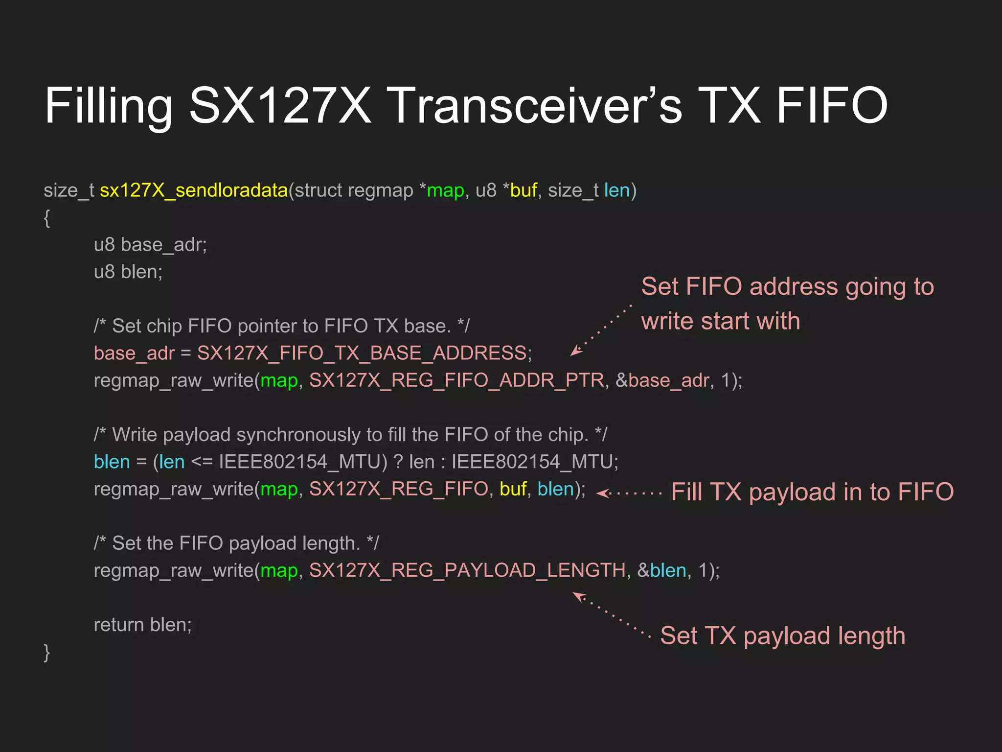 Filling SX127X Transceiver’s TX FIFO
size_t sx127X_sendloradata(struct regmap *map, u8 *buf, size_t len)
{
u8 base_adr;
u8 blen;
/* Set chip FIFO pointer to FIFO TX base. */
base_adr = SX127X_FIFO_TX_BASE_ADDRESS;
regmap_raw_write(map, SX127X_REG_FIFO_ADDR_PTR, &base_adr, 1);
/* Write payload synchronously to fill the FIFO of the chip. */
blen = (len <= IEEE802154_MTU) ? len : IEEE802154_MTU;
regmap_raw_write(map, SX127X_REG_FIFO, buf, blen);
/* Set the FIFO payload length. */
regmap_raw_write(map, SX127X_REG_PAYLOAD_LENGTH, &blen, 1);
return blen;
}
Set FIFO address going to
write start with
Fill TX payload in to FIFO
Set TX payload length
 