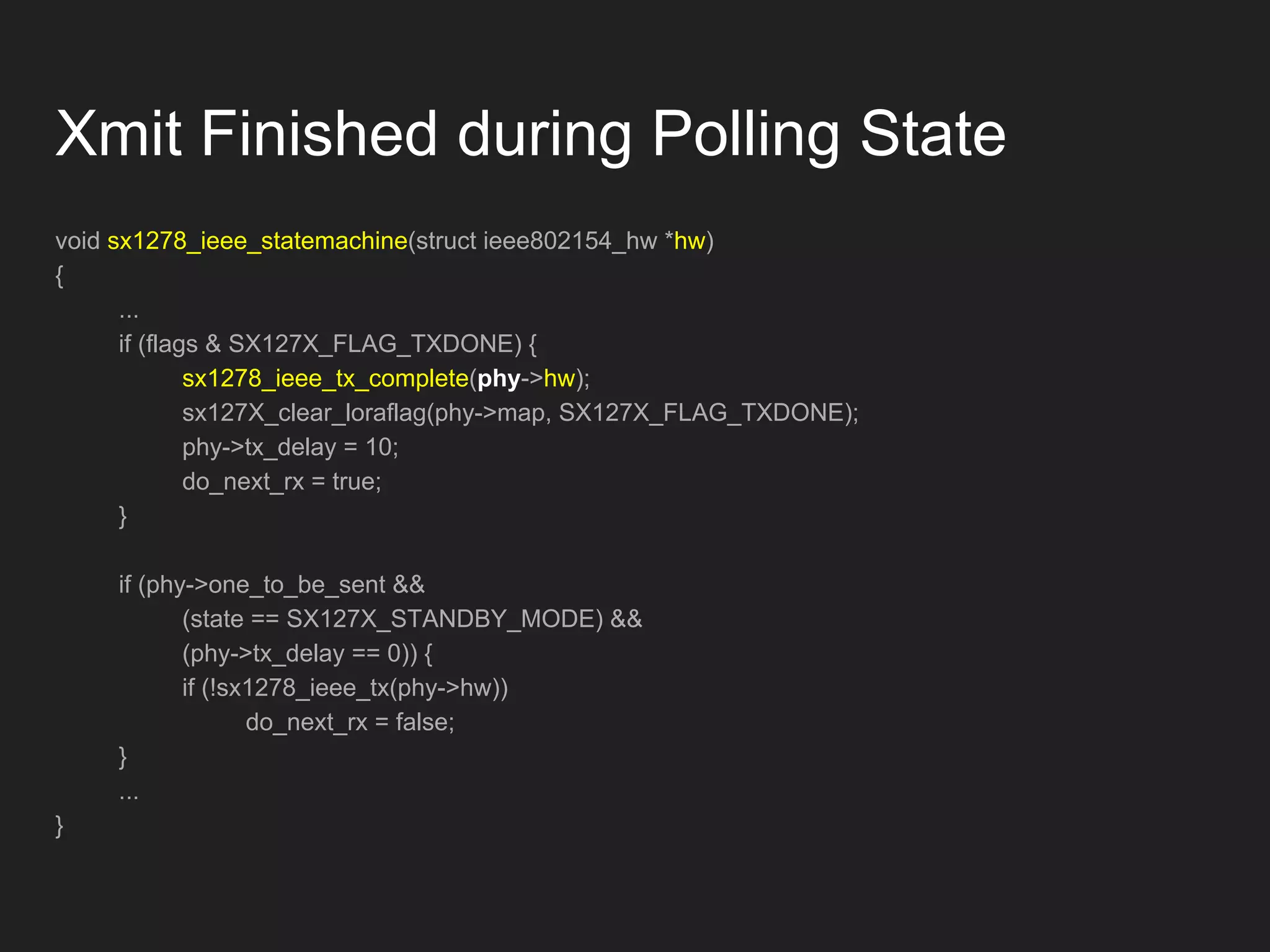 void sx1278_ieee_statemachine(struct ieee802154_hw *hw)
{
...
if (flags & SX127X_FLAG_TXDONE) {
sx1278_ieee_tx_complete(phy->hw);
sx127X_clear_loraflag(phy->map, SX127X_FLAG_TXDONE);
phy->tx_delay = 10;
do_next_rx = true;
}
if (phy->one_to_be_sent &&
(state == SX127X_STANDBY_MODE) &&
(phy->tx_delay == 0)) {
if (!sx1278_ieee_tx(phy->hw))
do_next_rx = false;
}
...
}
Xmit Finished during Polling State
 