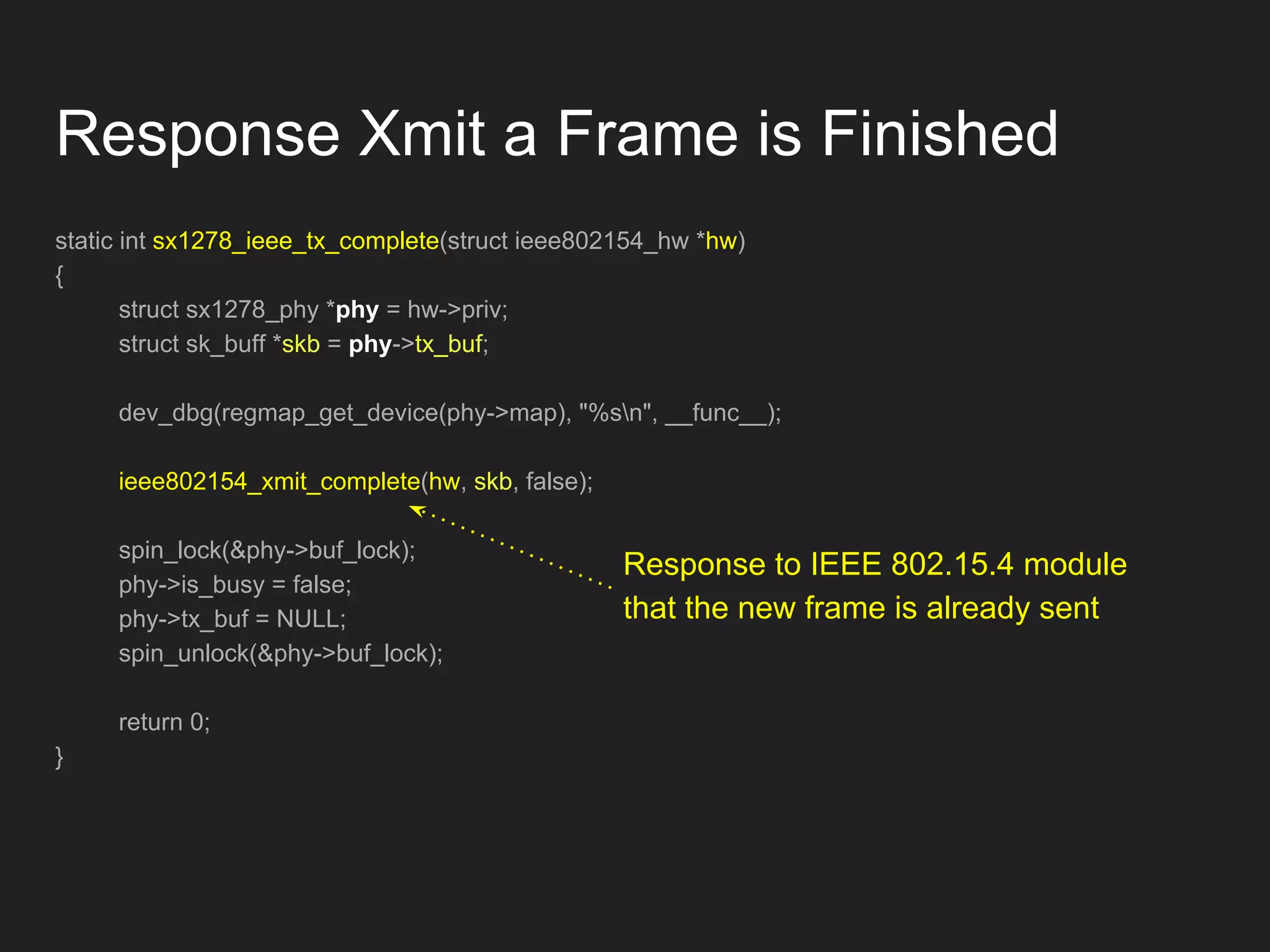 Response Xmit a Frame is Finished
static int sx1278_ieee_tx_complete(struct ieee802154_hw *hw)
{
struct sx1278_phy *phy = hw->priv;
struct sk_buff *skb = phy->tx_buf;
dev_dbg(regmap_get_device(phy->map), "%sn", __func__);
ieee802154_xmit_complete(hw, skb, false);
spin_lock(&phy->buf_lock);
phy->is_busy = false;
phy->tx_buf = NULL;
spin_unlock(&phy->buf_lock);
return 0;
}
Response to IEEE 802.15.4 module
that the new frame is already sent
 