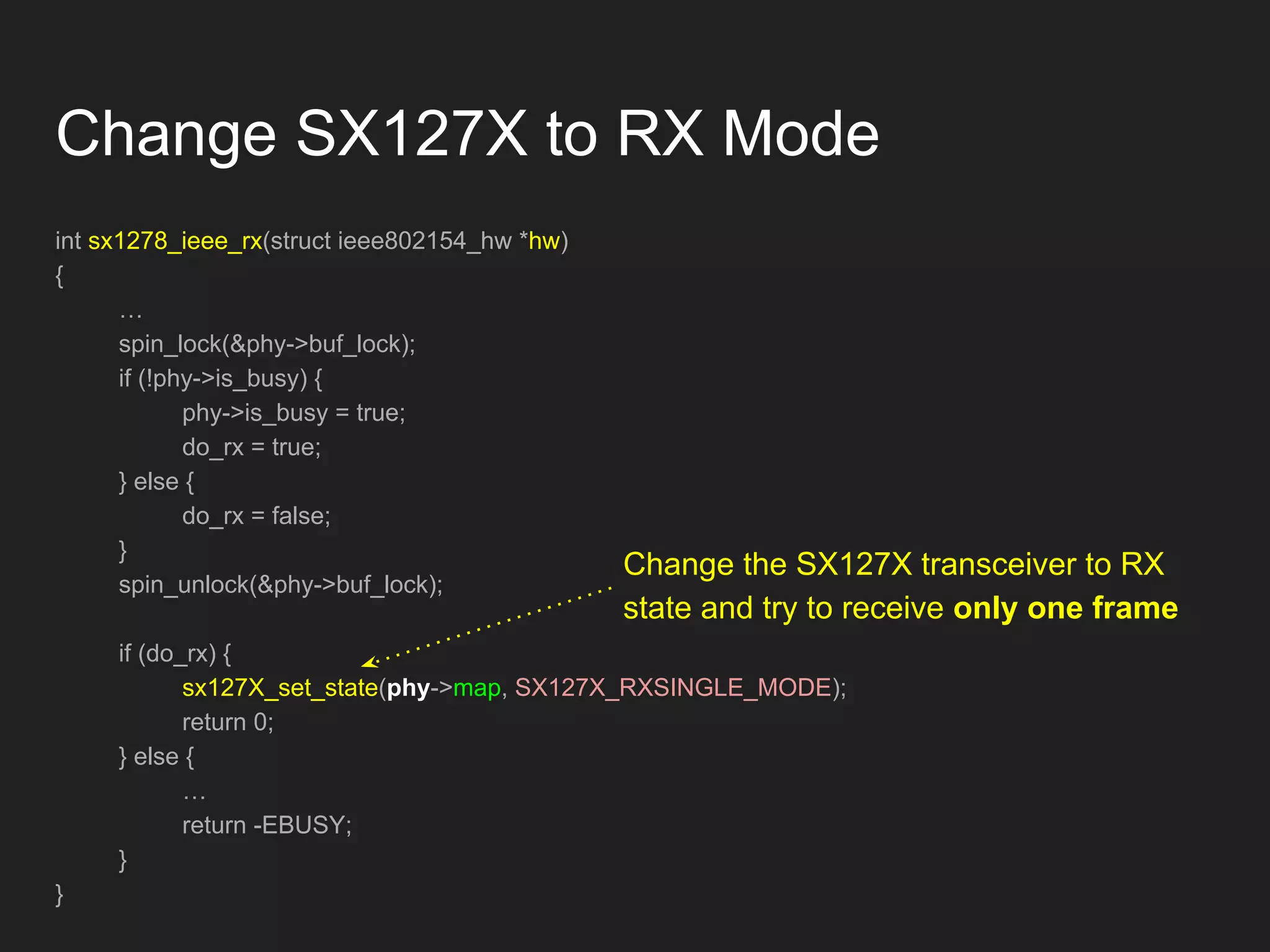 Change SX127X to RX Mode
int sx1278_ieee_rx(struct ieee802154_hw *hw)
{
…
spin_lock(&phy->buf_lock);
if (!phy->is_busy) {
phy->is_busy = true;
do_rx = true;
} else {
do_rx = false;
}
spin_unlock(&phy->buf_lock);
if (do_rx) {
sx127X_set_state(phy->map, SX127X_RXSINGLE_MODE);
return 0;
} else {
…
return -EBUSY;
}
}
Change the SX127X transceiver to RX
state and try to receive only one frame
 