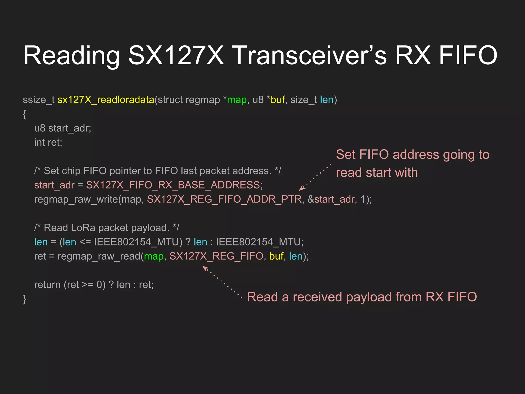 Reading SX127X Transceiver’s RX FIFO
ssize_t sx127X_readloradata(struct regmap *map, u8 *buf, size_t len)
{
u8 start_adr;
int ret;
/* Set chip FIFO pointer to FIFO last packet address. */
start_adr = SX127X_FIFO_RX_BASE_ADDRESS;
regmap_raw_write(map, SX127X_REG_FIFO_ADDR_PTR, &start_adr, 1);
/* Read LoRa packet payload. */
len = (len <= IEEE802154_MTU) ? len : IEEE802154_MTU;
ret = regmap_raw_read(map, SX127X_REG_FIFO, buf, len);
return (ret >= 0) ? len : ret;
}
Set FIFO address going to
read start with
Read a received payload from RX FIFO
 