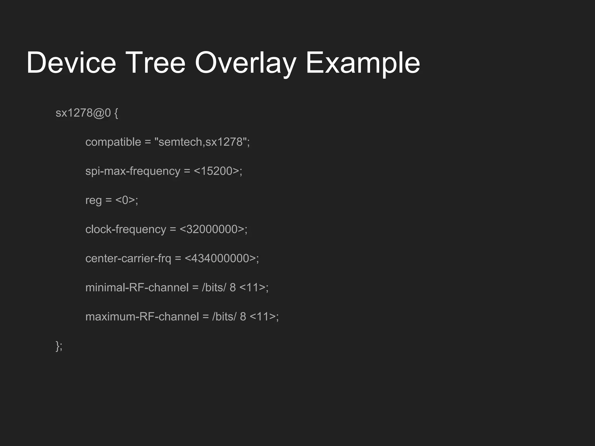 Device Tree Overlay Example
sx1278@0 {
compatible = "semtech,sx1278";
spi-max-frequency = <15200>;
reg = <0>;
clock-frequency = <32000000>;
center-carrier-frq = <434000000>;
minimal-RF-channel = /bits/ 8 <11>;
maximum-RF-channel = /bits/ 8 <11>;
};
 
