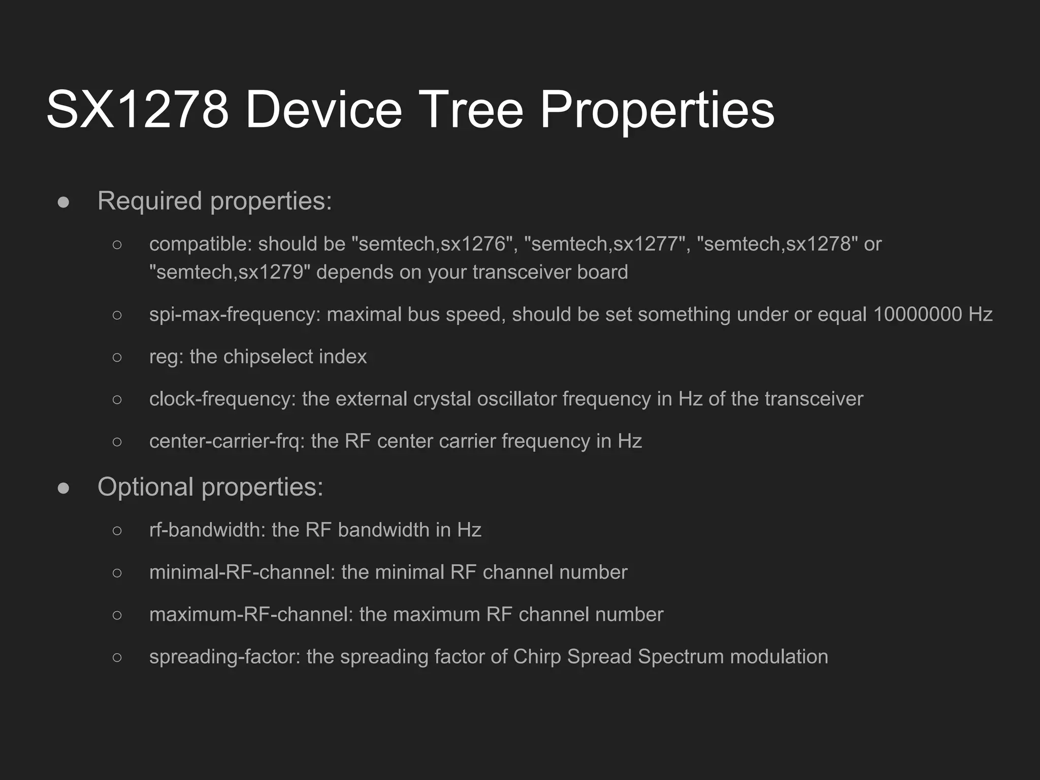 SX1278 Device Tree Properties
● Required properties:
○ compatible: should be "semtech,sx1276", "semtech,sx1277", "semtech,sx1278" or
"semtech,sx1279" depends on your transceiver board
○ spi-max-frequency: maximal bus speed, should be set something under or equal 10000000 Hz
○ reg: the chipselect index
○ clock-frequency: the external crystal oscillator frequency in Hz of the transceiver
○ center-carrier-frq: the RF center carrier frequency in Hz
● Optional properties:
○ rf-bandwidth: the RF bandwidth in Hz
○ minimal-RF-channel: the minimal RF channel number
○ maximum-RF-channel: the maximum RF channel number
○ spreading-factor: the spreading factor of Chirp Spread Spectrum modulation
 