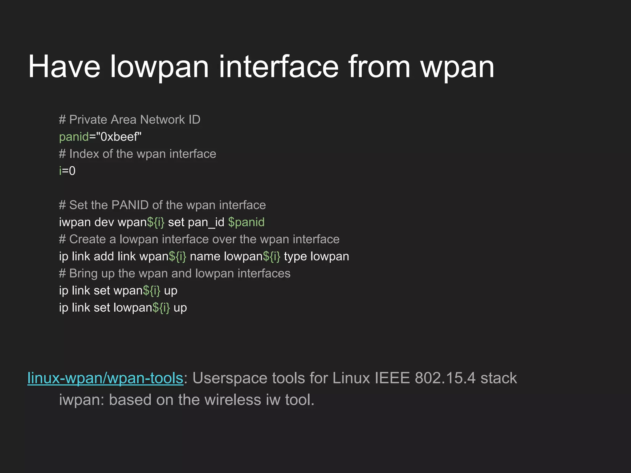 Have lowpan interface from wpan
# Private Area Network ID
panid="0xbeef"
# Index of the wpan interface
i=0
# Set the PANID of the wpan interface
iwpan dev wpan${i} set pan_id $panid
# Create a lowpan interface over the wpan interface
ip link add link wpan${i} name lowpan${i} type lowpan
# Bring up the wpan and lowpan interfaces
ip link set wpan${i} up
ip link set lowpan${i} up
linux-wpan/wpan-tools: Userspace tools for Linux IEEE 802.15.4 stack
iwpan: based on the wireless iw tool.
 