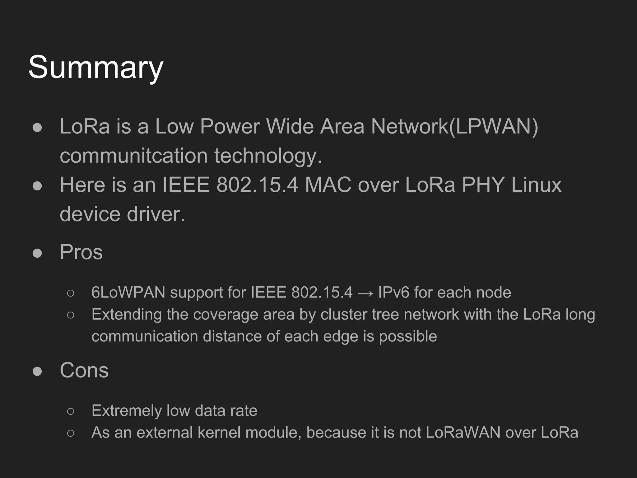 Summary
● LoRa is a Low Power Wide Area Network(LPWAN)
communitcation technology.
● Here is an IEEE 802.15.4 MAC over LoRa PHY Linux
device driver.
● Pros
○ 6LoWPAN support for IEEE 802.15.4 → IPv6 for each node
○ Extending the coverage area by cluster tree network with the LoRa long
communication distance of each edge is possible
● Cons
○ Extremely low data rate
○ As an external kernel module, because it is not LoRaWAN over LoRa
 