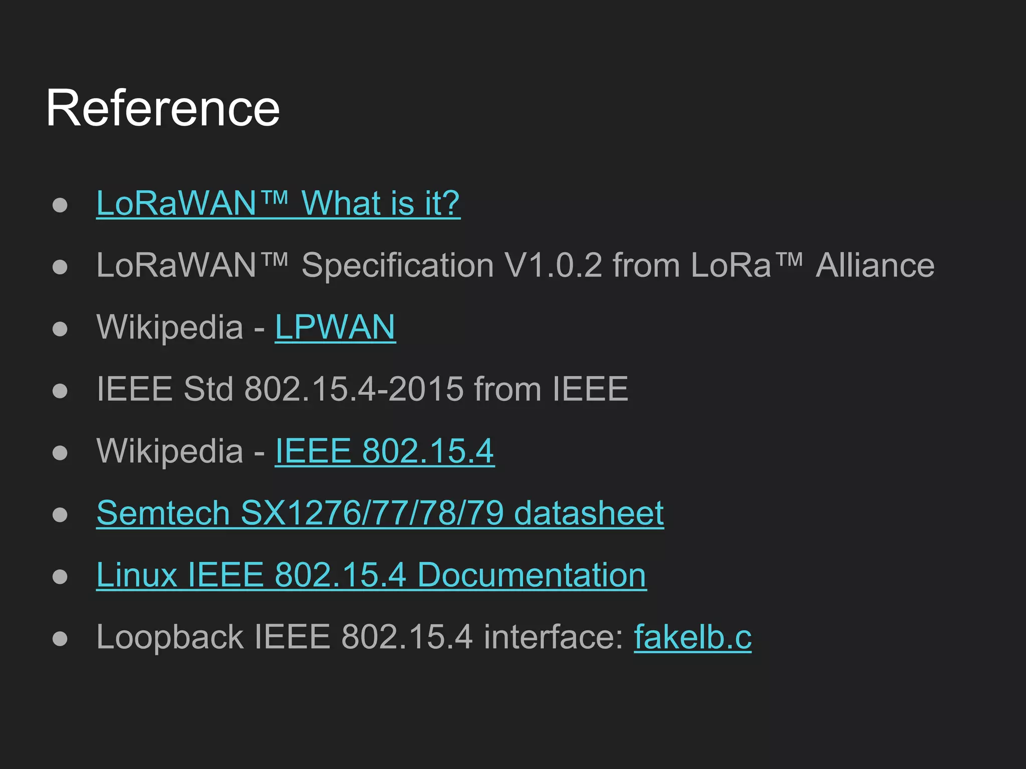 Reference
● LoRaWAN™ What is it?
● LoRaWAN™ Specification V1.0.2 from LoRa™ Alliance
● Wikipedia - LPWAN
● IEEE Std 802.15.4-2015 from IEEE
● Wikipedia - IEEE 802.15.4
● Semtech SX1276/77/78/79 datasheet
● Linux IEEE 802.15.4 Documentation
● Loopback IEEE 802.15.4 interface: fakelb.c
 