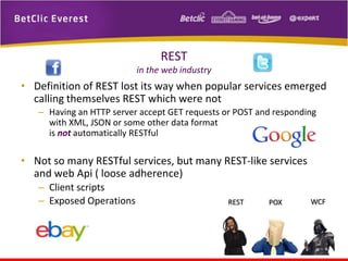 REST
in the web industry

• Definition of REST lost its way when popular services emerged
calling themselves REST which were not
– Having an HTTP server accept GET requests or POST and responding
with XML, JSON or some other data format
is not automatically RESTful

• Not so many RESTful services, but many REST-like services
and web Api ( loose adherence)
– Client scripts
– Exposed Operations

 