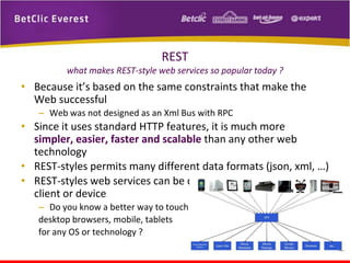 REST
what makes REST-style web services so popular today ?

• Because it’s based on the same constraints that make the
Web successful
– Web was not designed as an Xml Bus with RPC

• Since it uses standard HTTP features, it is much more
simpler, easier, faster and scalable than any other web
technology
• REST-styles permits many different data formats (json, xml, …)
• REST-styles web services can be consumed easily by any
client or device
– Do you know a better way to touch
desktop browsers, mobile, tablets
for any OS or technology ?

 