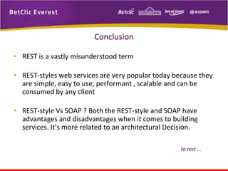 Conclusion
• REST is a vastly misunderstood term
• REST-styles web services are very popular today because they
are simple, easy to use, performant , scalable and can be
consumed by any client
• REST-style Vs SOAP ? Both the REST-style and SOAP have
advantages and disadvantages when it comes to building
services. It’s more related to an architectural Decision.
to rest ...

 