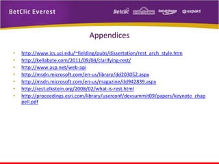 Appendices
•
•
•
•
•
•
•

http://www.ics.uci.edu/~fielding/pubs/dissertation/rest_arch_style.htm
http://kellabyte.com/2011/09/04/clarifying-rest/
http://www.asp.net/web-api
http://msdn.microsoft.com/en-us/library/dd203052.aspx
http://msdn.microsoft.com/en-us/magazine/dd942839.aspx
http://rest.elkstein.org/2008/02/what-is-rest.html
http://proceedings.esri.com/library/userconf/devsummit09/papers/keynote_chap
pell.pdf

 