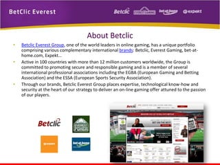 About Betclic
•
•

•

Betclic Everest Group, one of the world leaders in online gaming, has a unique portfolio
comprising various complementary international brands: Betclic, Everest Gaming, bet-athome.com, Expekt…
Active in 100 countries with more than 12 million customers worldwide, the Group is
committed to promoting secure and responsible gaming and is a member of several
international professional associations including the EGBA (European Gaming and Betting
Association) and the ESSA (European Sports Security Association).
Through our brands, Betclic Everest Group places expertise, technological know-how and
security at the heart of our strategy to deliver an on-line gaming offer attuned to the passion
of our players.

 
