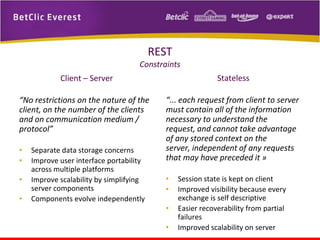 REST
Constraints
Client – Server

Stateless

“No restrictions on the nature of the
client, on the number of the clients
and on communication medium /
protocol”

“... each request from client to server
must contain all of the information
necessary to understand the
request, and cannot take advantage
of any stored context on the
server, independent of any requests
that may have preceded it »

•
•
•
•

Separate data storage concerns
Improve user interface portability
across multiple platforms
Improve scalability by simplifying
server components
Components evolve independently

•
•
•
•

Session state is kept on client
Improved visibility because every
exchange is self descriptive
Easier recoverability from partial
failures
Improved scalability on server

 