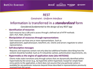 REST
Constraint : Uniform Interface

Information is transferred in a standardized form
•

Considered fundamental to the design of any REST app
Identification of resources
Each resource has a URI and is access through a defined set of HTTP methods
(GET, PUT, POST, DELETE)

•

Manipulation of resources through representations
Each resource can have one or more representations. Such as
application/xml, application/json, text/html, etc. Clients and servers negotiate to select
representation.

•

Self-descriptive messages
Requests and responses contain not only data but additional headers describing how the
content should be handled. Such as if it should be cached, authentication requirements, etc.

•

Hypermedia as the engine of application state (aka HATEOAS)
Clients make state transitions only through actions that are dynamically identified within
hypermedia by the server (e.g., by hyperlinks within hypertext). Except for simple fixed
entry points to the application, a client does not assume that any particular action is
available for any particular resources beyond those described in representations previously
received from the server.

 