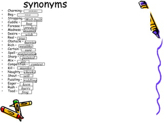 synonymsCharming-Beg – Strapping –                        Cuddle – Foresee – Madness – Desire – Real – Obstacle – Rich – Certain – Spell – Sharp – Mix – Competition – Kill – Naughty – Shout –Puzzling – Eager – Rush – Toad – ADORABLEPLEADWell-builthugpredictinsanitywishtruebarrierwealthysureconjurationpointedstircontestmurdercheekyyellriddlingkeenhurryfrog