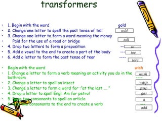 transformers1. Begin with the word                                                         gold2. Change one letter to spell the past tense of tell               ----3. Change one letter to form a word meaning the money    Paid for the use of a road or bridge                                  ----4. Drop two letters to form a preposition                             --5. Add a vowel to the end to create a part of the body        ---6. Add a letter to form the past tense of tear                    ----Begin with the word                                                                          wish1. Change a letter to form a verb meaning an activity you do in the bathroom                                                                                           ----2. Change a letter to spell an insect                                                      ----3. Change a letter to form a word for :”at the last …. ”                      ----4. Drop a letter to spell Engl. Am for petrol                                          ---5. Drop two consonants to spell an article                                            -6. Add two consonants to the end to create a verb                               ---toldtolltotoetorewashwaspgaspgasaadd
