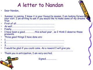 A letter to NandanDear Nandan,Summer is coming. I know it is your favourite season .I am looking forward to your visit. I am writing to ask if you would like to make some of my dreams true:First of all……………………………………………………………….As well………………………………………………………………………                            Finally………………………………………………………………………..I have been a good……………….this school year , so I think I deserve these presents.Three good things I have done are:1………………………………………………………………………………………………….2…………………………………………………………………………………………………3……………………..............................................................................I would be glad if you could come. As a reward I will give you …………………………………………………………………………………………………………………..Thank you in anticipation, I am very excited.                                                 Signed………………..