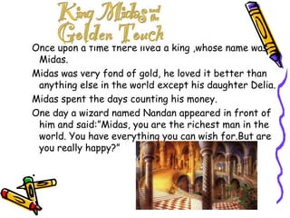 Once upon a time there lived a king ,whose name was Midas.Midas was very fond of gold, he loved it better than anything else in the world except his daughter Delia.Midas spent the days counting his money.One day a wizard named Nandan appeared in front of him and said:”Midas, you are the richest man in the world. You have everything you can wish for.But are you really happy?”