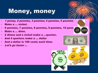Money, money1 penny, 2 pennies, 3 pennies, 4 pennies, 5 penniesMake a … nickel.6 pennies, 7 pennies, 8 pennies, 9 pennies, 10 penniesMake a … dime.2 dimes and a nickel make a …quarter.And 4 quarters make a … dollarAnd a dollar is 100 cents each time.Let’s go faster …