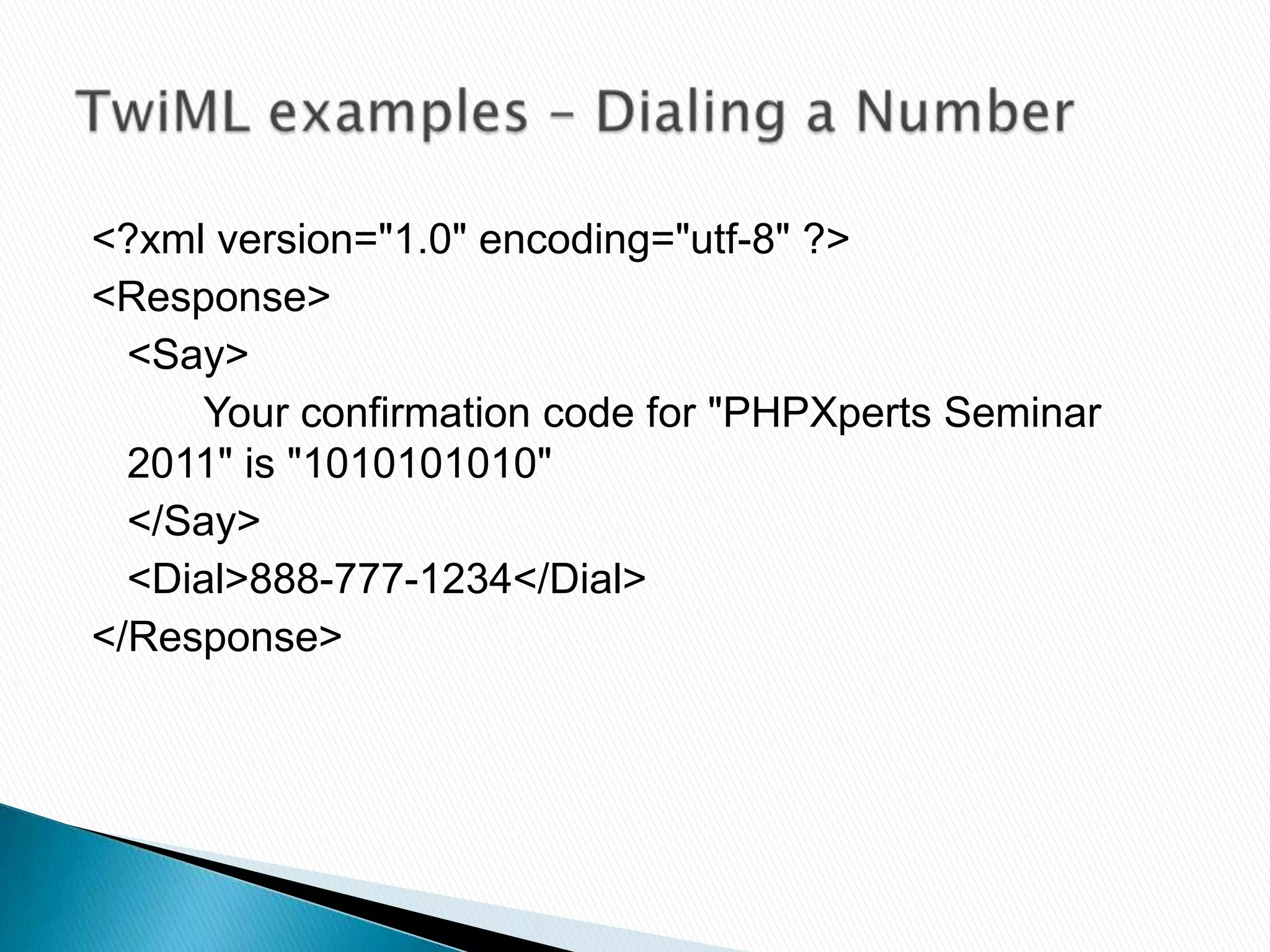 <?xml version="1.0" encoding="utf-8" ?>
<Response>
  <Say>
     Your confirmation code for "PHPXperts Seminar
  2011" is "1010101010"
  </Say>
  <Dial>888-777-1234</Dial>
</Response>
 