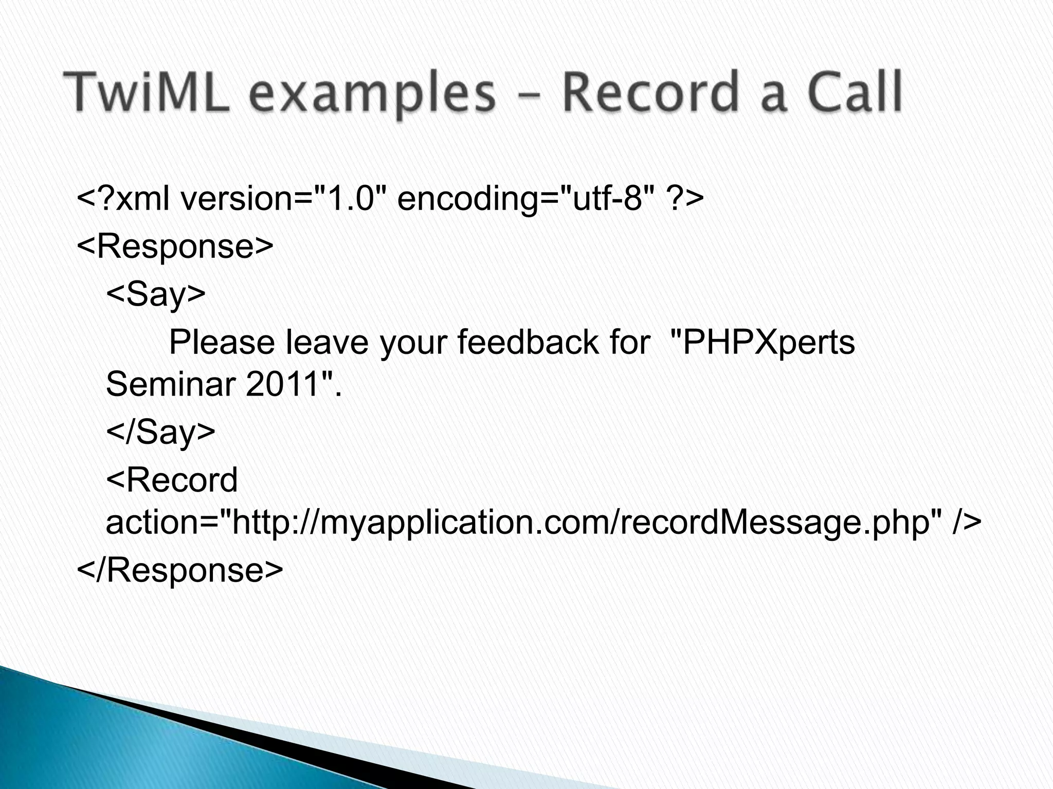 <?xml version="1.0" encoding="utf-8" ?>
<Response>
  <Say>
      Please leave your feedback for "PHPXperts
  Seminar 2011".
  </Say>
  <Record
  action="http://myapplication.com/recordMessage.php" />
</Response>
 