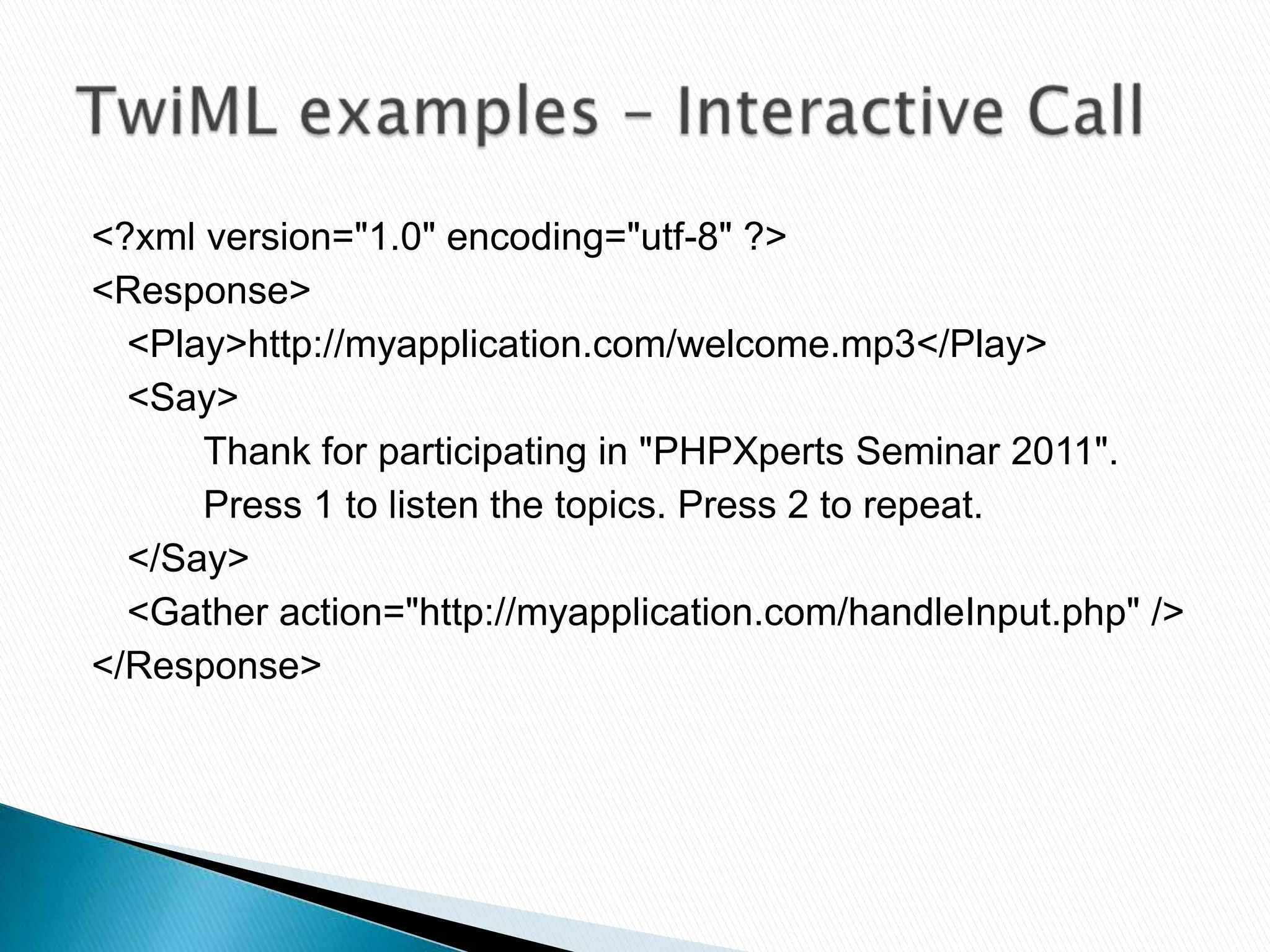 <?xml version="1.0" encoding="utf-8" ?>
<Response>
  <Play>http://myapplication.com/welcome.mp3</Play>
  <Say>
      Thank for participating in "PHPXperts Seminar 2011".
      Press 1 to listen the topics. Press 2 to repeat.
  </Say>
  <Gather action="http://myapplication.com/handleInput.php" />
</Response>
 