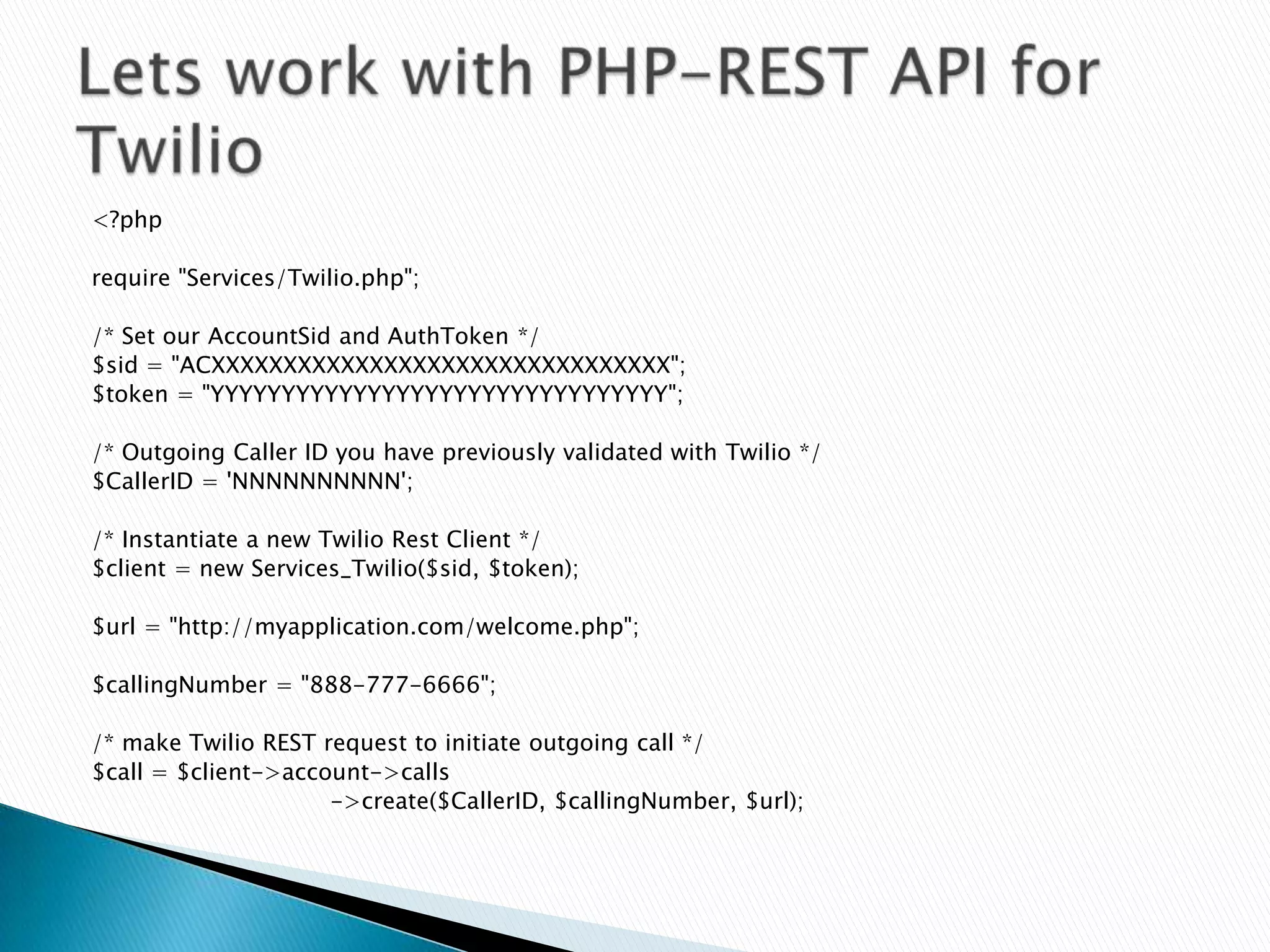 <?php

require "Services/Twilio.php";

/* Set our AccountSid and AuthToken */
$sid = "ACXXXXXXXXXXXXXXXXXXXXXXXXXXXXXXXX";
$token = "YYYYYYYYYYYYYYYYYYYYYYYYYYYYYYYY";

/* Outgoing Caller ID you have previously validated with Twilio */
$CallerID = 'NNNNNNNNNN';

/* Instantiate a new Twilio Rest Client */
$client = new Services_Twilio($sid, $token);

$url = "http://myapplication.com/welcome.php";

$callingNumber = "888-777-6666";

/* make Twilio REST request to initiate outgoing call */
$call = $client->account->calls
                     ->create($CallerID, $callingNumber, $url);
 