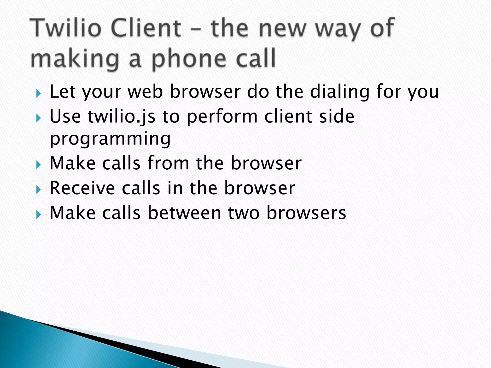    Let your web browser do the dialing for you
   Use twilio.js to perform client side
    programming
   Make calls from the browser
   Receive calls in the browser
   Make calls between two browsers
 