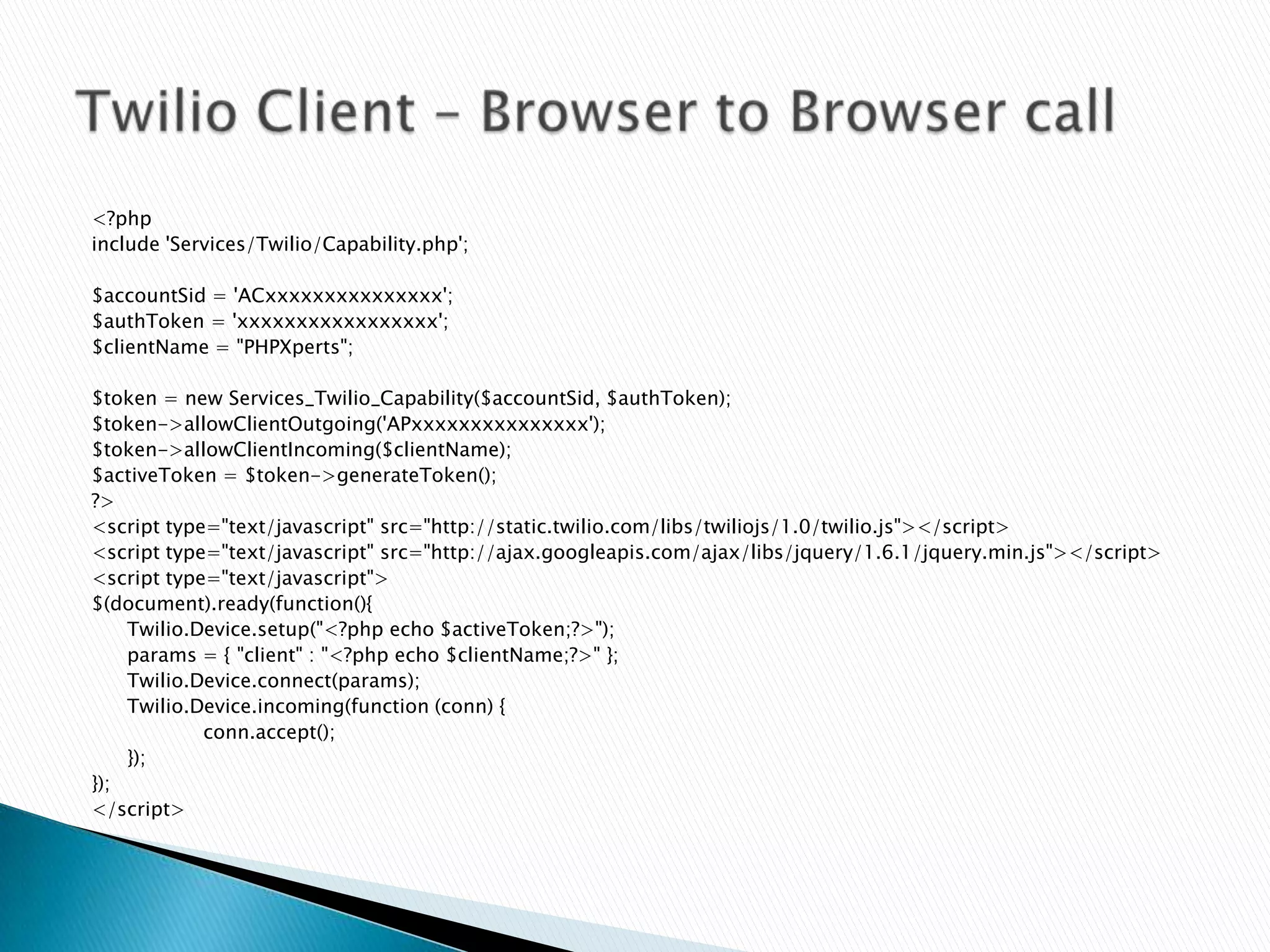 <?php
include 'Services/Twilio/Capability.php';

$accountSid = 'ACxxxxxxxxxxxxxxx';
$authToken = 'xxxxxxxxxxxxxxxxx';
$clientName = "PHPXperts";

$token = new Services_Twilio_Capability($accountSid, $authToken);
$token->allowClientOutgoing('APxxxxxxxxxxxxxxx');
$token->allowClientIncoming($clientName);
$activeToken = $token->generateToken();
?>
<script type="text/javascript" src="http://static.twilio.com/libs/twiliojs/1.0/twilio.js"></script>
<script type="text/javascript" src="http://ajax.googleapis.com/ajax/libs/jquery/1.6.1/jquery.min.js"></script>
<script type="text/javascript">
$(document).ready(function(){
    Twilio.Device.setup("<?php echo $activeToken;?>");
    params = { "client" : "<?php echo $clientName;?>" };
    Twilio.Device.connect(params);
    Twilio.Device.incoming(function (conn) {
            conn.accept();
    });
});
</script>
 