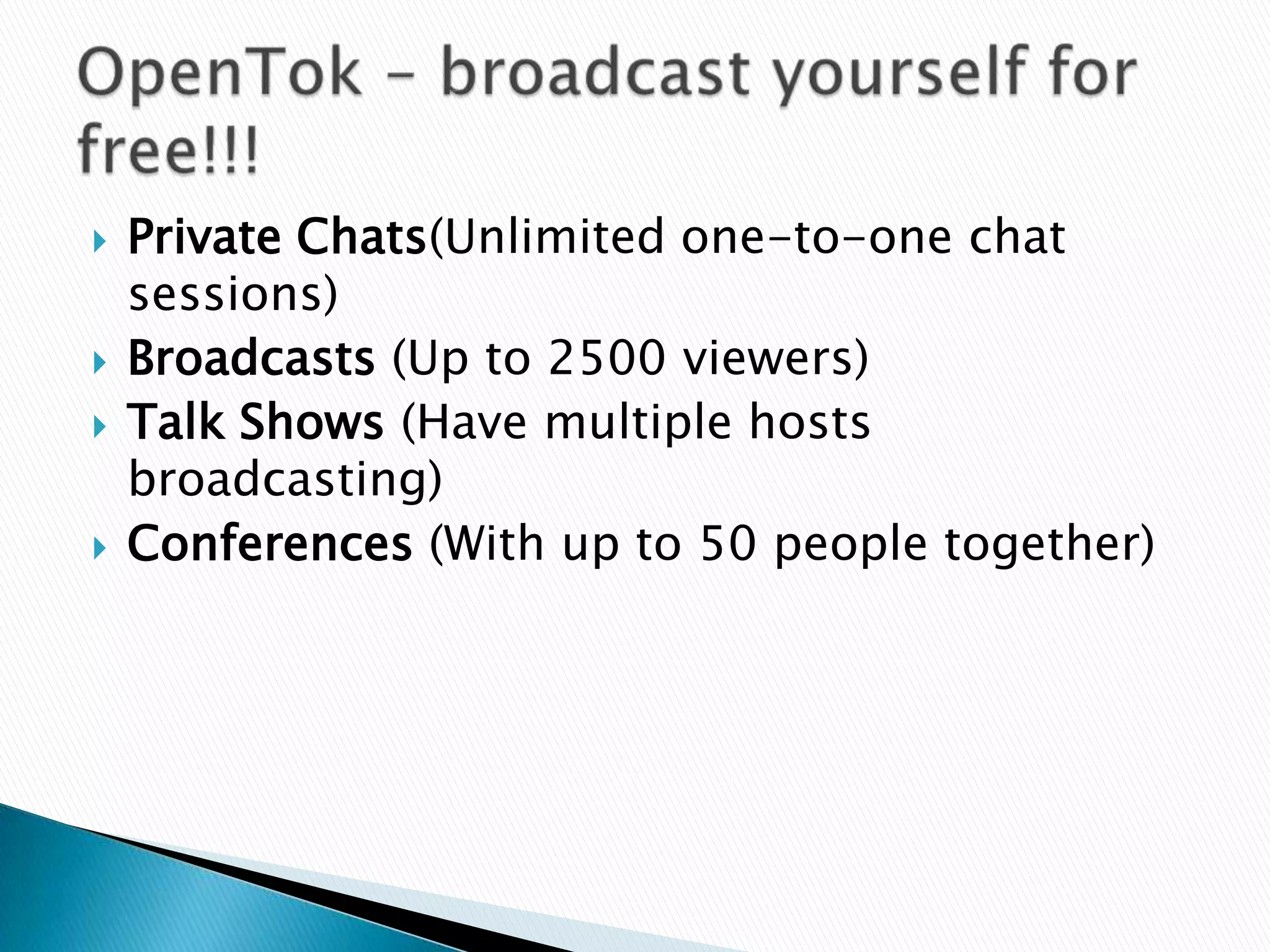    Private Chats(Unlimited one-to-one chat
    sessions)
   Broadcasts (Up to 2500 viewers)
   Talk Shows (Have multiple hosts
    broadcasting)
   Conferences (With up to 50 people together)
 