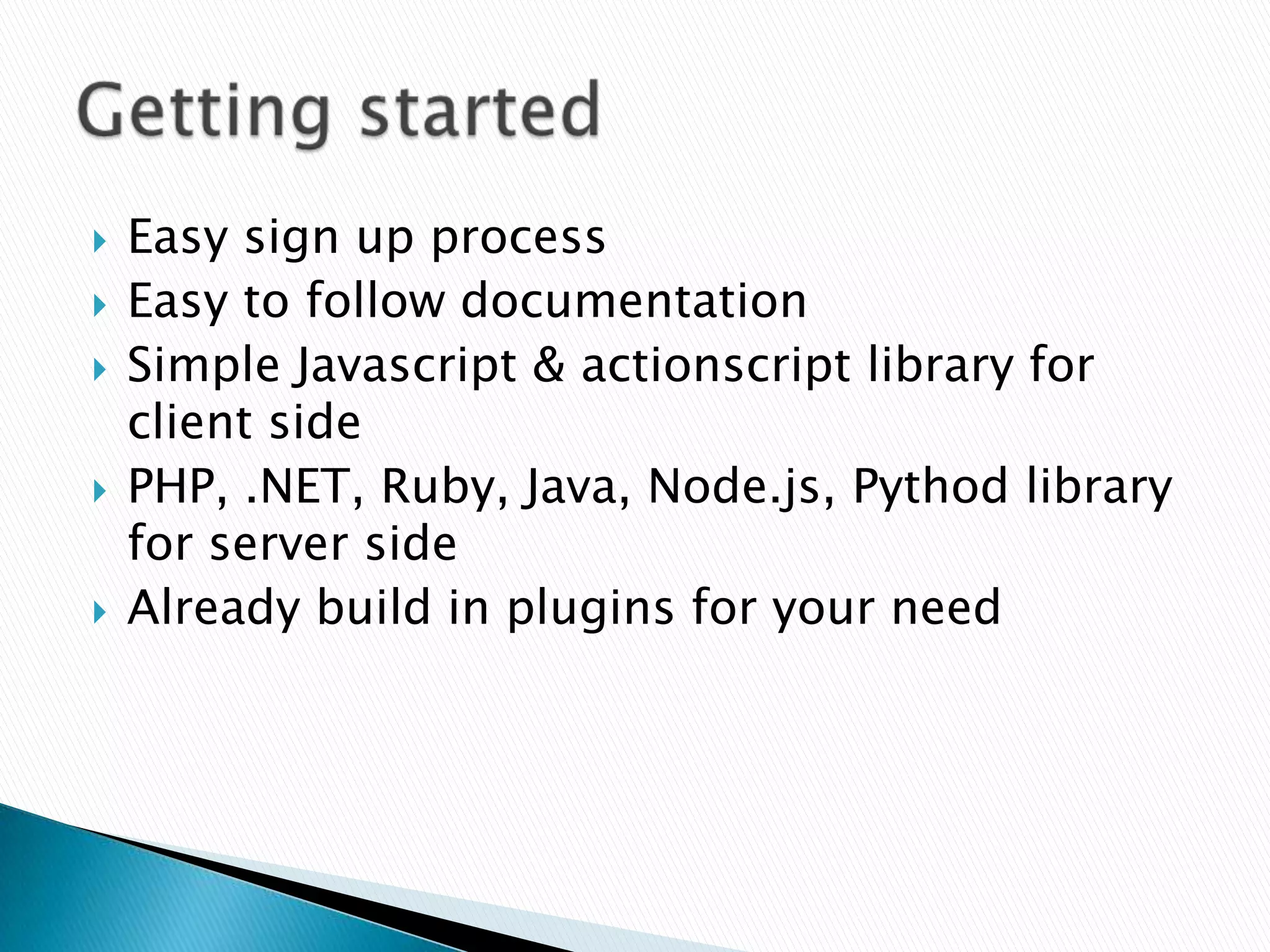    Easy sign up process
   Easy to follow documentation
   Simple Javascript & actionscript library for
    client side
   PHP, .NET, Ruby, Java, Node.js, Pythod library
    for server side
   Already build in plugins for your need
 